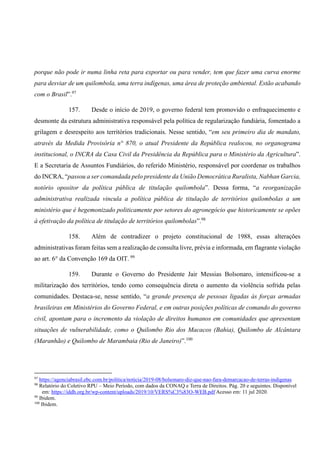 porque não pode ir numa linha reta para exportar ou para vender, tem que fazer uma curva enorme
para desviar de um quilombola, uma terra indígenas, uma área de proteção ambiental. Estão acabando
com o Brasil”.97
157. Desde o início de 2019, o governo federal tem promovido o enfraquecimento e
desmonte da estrutura administrativa responsável pela política de regularização fundiária, fomentado a
grilagem e desrespeito aos territórios tradicionais. Nesse sentido, “em seu primeiro dia de mandato,
através da Medida Provisória n° 870, o atual Presidente da República realocou, no organograma
institucional, o INCRA da Casa Civil da Presidência da República para o Ministério da Agricultura”.
E a Secretaria de Assuntos Fundiários, do referido Ministério, responsável por coordenar os trabalhos
do INCRA, “passou a ser comandada pelo presidente da União Democrática Ruralista, Nabhan Garcia,
notório opositor da política pública de titulação quilombola”. Dessa forma, “a reorganização
administrativa realizada vincula a política pública de titulação de territórios quilombolas a um
ministério que é hegemonizado politicamente por setores do agronegócio que historicamente se opões
à efetivação da política de titulação de territórios quilombolas”.98
158. Além de contradizer o projeto constitucional de 1988, essas alterações
administrativas foram feitas sem a realização de consulta livre, prévia e informada, em flagrante violação
ao art. 6° da Convenção 169 da OIT. 99
159. Durante o Governo do Presidente Jair Messias Bolsonaro, intensificou-se a
militarização dos territórios, tendo como consequência direta o aumento da violência sofrida pelas
comunidades. Destaca-se, nesse sentido, “a grande presença de pessoas ligadas às forças armadas
brasileiras em Ministérios do Governo Federal, e em outras posições políticas de comando do governo
civil, apontam para o incremento da violação de direitos humanos em comunidades que apresentam
situações de vulnerabilidade, como o Quilombo Rio dos Macacos (Bahia), Quilombo de Alcântara
(Maranhão) e Quilombo de Marambaia (Rio de Janeiro)”.100
97
https://agenciabrasil.ebc.com.br/politica/noticia/2019-08/bolsonaro-diz-que-nao-fara-demarcacao-de-terras-indigenas
98
Relatório do Coletivo RPU – Meio Período, com dados da CONAQ e Terra de Direitos. Pág. 20 e seguintes. Disponível
em: https://iddh.org.br/wp-content/uploads/2019/10/VERS%C3%83O-WEB.pdf Acesso em: 11 jul 2020.
99
Ibidem.
100
Ibidem.
 