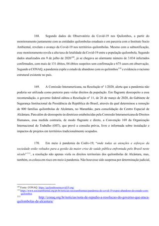 168. Segundo dados do Observatório da Covid-19 nos Quilombos, a partir do
monitoramento juntamente com as entidades quilombolas estaduais e em parceria com o Instituto Socio
Ambiental, revelam o avanço da Covid-19 nos territórios quilombolas. Mesmo com a subnotificação,
esse monitoramento revela a alta taxa de letalidade da Covid-19 entre a população quilombola. Segundo
dados atualizados em 9 de julho de 2020109
, já se chegava ao alarmante número de 3.034 infectados
confirmados, com mais de 131 óbitos, 04 óbitos suspeitos sem confirmação e 675 casos em observação.
Segundo a CONAQ, a pandemia expõe o estado de abandono com os quilombos110
e evidencia o racismo
estrutural existente no país.
169. A Comissão Interamericana, na Resolução nº 1/2020, alerta que a pandemia não
poderia ser utilizada como pretexto para violar direitos da população. Em flagrante desrespeito a essa
recomendação, o governo federal editou a Resolução nº 11, de 26 de março de 2020, do Gabinete de
Segurança Institucional da Presidência da República do Brasil, através da qual determinou a remoção
de 800 famílias quilombolas de Alcântara, no Maranhão, para consolidação do Centro Especial de
Alcântara. Para além do desrespeito às diretrizes estabelecidas pela Comissão Interamericana de Direitos
Humanos, essa medida contraria, de modo flagrante e direto, a Convenção 169 da Organização
Internacional do Trabalho (OIT), que prevê a consulta prévia, livre e informada sobre instalação e
impactos de projetos em territórios tradicionalmente ocupados.
170. Em meio à pandemia da Codiv-19, “onde todas as atenções e esforços da
sociedade estão voltados para a gestão da maior crise de saúde pública enfrentada pelo Brasil neste
século” 111
, a resolução não apenas viola os direitos territoriais dos quilombolas de Alcântara, mas,
também, os coloca em risco em meio à pandemia. Não houvesse sido suspensa por determinação judicial,
109
Fonte: CONAQ. https://quilombosemcovid19.org/
110
https://www.socioambiental.org/pt-br/noticias-socioambientais/pandemia-de-covid-19-expoe-abandono-do-estado-com-
quilombos
111
http://conaq.org.br/noticias/nota-de-repudio-a-resolucao-do-governo-que-ataca-
quilombolas-de-alcantara/
 