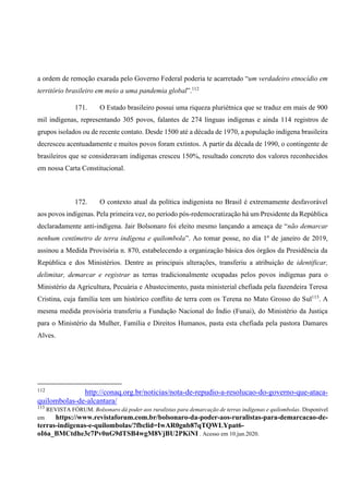 a ordem de remoção exarada pelo Governo Federal poderia te acarretado “um verdadeiro etnocídio em
território brasileiro em meio a uma pandemia global”.112
171. O Estado brasileiro possui uma riqueza pluriétnica que se traduz em mais de 900
mil indígenas, representando 305 povos, falantes de 274 línguas indígenas e ainda 114 registros de
grupos isolados ou de recente contato. Desde 1500 até a década de 1970, a população indígena brasileira
decresceu acentuadamente e muitos povos foram extintos. A partir da década de 1990, o contingente de
brasileiros que se consideravam indígenas cresceu 150%, resultado concreto dos valores reconhecidos
em nossa Carta Constitucional.
172. O contexto atual da política indigenista no Brasil é extremamente desfavorável
aos povos indígenas. Pela primeira vez, no período pós-redemocratização há um Presidente da República
declaradamente anti-indígena. Jair Bolsonaro foi eleito mesmo lançando a ameaça de “não demarcar
nenhum centímetro de terra indígena e quilombola”. Ao tomar posse, no dia 1º de janeiro de 2019,
assinou a Medida Provisória n. 870, estabelecendo a organização básica dos órgãos da Presidência da
República e dos Ministérios. Dentre as principais alterações, transferiu a atribuição de identificar,
delimitar, demarcar e registrar as terras tradicionalmente ocupadas pelos povos indígenas para o
Ministério da Agricultura, Pecuária e Abastecimento, pasta ministerial chefiada pela fazendeira Teresa
Cristina, cuja família tem um histórico conflito de terra com os Terena no Mato Grosso do Sul113
. A
mesma medida provisória transferiu a Fundação Nacional do Índio (Funai), do Ministério da Justiça
para o Ministério da Mulher, Família e Direitos Humanos, pasta esta chefiada pela pastora Damares
Alves.
112
http://conaq.org.br/noticias/nota-de-repudio-a-resolucao-do-governo-que-ataca-
quilombolas-de-alcantara/
113
REVISTA FÓRUM. Bolsonaro dá poder aos ruralistas para demarcação de terras indígenas e quilombolas. Disponível
em https://www.revistaforum.com.br/bolsonaro-da-poder-aos-ruralistas-para-demarcacao-de-
terras-indigenas-e-quilombolas/?fbclid=IwAR0gnb87qTQWLYpat6-
oI6a_BMCtdhe3c7Pv0nG9dTSB4wgM8VjBU2PKiNI . Acesso em 10.jun.2020.
 