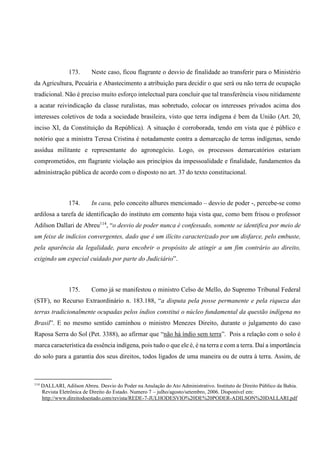 173. Neste caso, ficou flagrante o desvio de finalidade ao transferir para o Ministério
da Agricultura, Pecuária e Abastecimento a atribuição para decidir o que será ou não terra de ocupação
tradicional. Não é preciso muito esforço intelectual para concluir que tal transferência visou nitidamente
a acatar reivindicação da classe ruralistas, mas sobretudo, colocar os interesses privados acima dos
interesses coletivos de toda a sociedade brasileira, visto que terra indígena é bem da União (Art. 20,
inciso XI, da Constituição da República). A situação é corroborada, tendo em vista que é público e
notório que a ministra Teresa Cristina é notadamente contra a demarcação de terras indígenas, sendo
assídua militante e representante do agronegócio. Logo, os processos demarcatórios estariam
comprometidos, em flagrante violação aos princípios da impessoalidade e finalidade, fundamentos da
administração pública de acordo com o disposto no art. 37 do texto constitucional.
174. In casu, pelo conceito alhures mencionado – desvio de poder -, percebe-se como
ardilosa a tarefa de identificação do instituto em comento haja vista que, como bem frisou o professor
Adilson Dallari de Abreu114
, “o desvio de poder nunca é confessado, somente se identifica por meio de
um feixe de indícios convergentes, dado que é um ilícito caracterizado por um disfarce, pelo embuste,
pela aparência da legalidade, para encobrir o propósito de atingir a um fim contrário ao direito,
exigindo um especial cuidado por parte do Judiciário”.
175. Como já se manifestou o ministro Celso de Mello, do Supremo Tribunal Federal
(STF), no Recurso Extraordinário n. 183.188, “a disputa pela posse permanente e pela riqueza das
terras tradicionalmente ocupadas pelos índios constitui o núcleo fundamental da questão indígena no
Brasil”. E no mesmo sentido caminhou o ministro Menezes Direito, durante o julgamento do caso
Raposa Serra do Sol (Pet. 3388), ao afirmar que “não há índio sem terra”. Pois a relação com o solo é
marca característica da essência indígena, pois tudo o que ele é, é na terra e com a terra. Daí a importância
do solo para a garantia dos seus direitos, todos ligados de uma maneira ou de outra à terra. Assim, de
114
DALLARI, Adilson Abreu. Desvio do Poder na Anulação do Ato Administrativo. Instituto de Direito Público da Bahia.
Revista Eletrônica de Direito do Estado. Numero 7 – julho/agosto/setembro, 2006. Disponível em:
http://www.direitodoestado.com/revista/REDE-7-JULHODESVIO%20DE%20PODER-ADILSON%20DALLARI.pdf
 