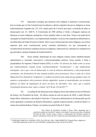 179. Importante consignar que demarcar terra indígena é imperativo constitucional,
pois ao tempo que a Carta Constitucional reconheceu o direito originário dos povos indígenas as terras
tradicionalmente ocupadas (art. 231, CF), impôs prazo de 5 (cinco) anos para a conclusão de todas as
demarcações (art. 67, ADCT). A Constituição de 1988 atribuiu à União a obrigação expressa de
demarcar as terras indígenas, protegê-las e fazer respeitar todos os seus bens. Trata-se de poder-dever
outorgado ao Estado brasileiro, a ser implementado mediante o exercício da competência administrativa,
atividade típica do Poder Executivo Federal. Note-se que a demarcação das terras indígenas, nos termos
impostos pelo texto constitucional, possui conteúdo declaratório, vez que corresponde ao
reconhecimento de direitos originários dos povos indígenas, imprescritíveis, inalienáveis e indisponíveis,
que precedem a própria fundação do Estado brasileiro.
180. Nesse sentido, demarcação de terra indígena ostenta caráter indubitavelmente
administrativo e vinculado, insuscetível a discricionariedades políticas. Nesse sentido, é firme a
jurisprudência do Supremo Tribunal Federal (STF), in verbis: “os direitos dos índios sobre as terras
que tradicionalmente ocupam foram constitucionalmente "reconhecidos", e não simplesmente
outorgados, com o que o ato de demarcação se orna de natureza declaratória, e não propriamente
constitutiva. Ato declaratório de uma situação jurídica ativa preexistente. Essa a razão de a Carta
Magna havê-los chamado de "originários", a traduzir um direito mais antigo do que qualquer outro, de
maneira a preponderar sobre pretensos direitos adquiridos, mesmo os materializados em escrituras
públicas ou títulos de legitimação de posse em favor de não-índios. Atos, estes, que a própria
Constituição declarou como ‘nulos e extintos’ (§ 6º do art. 231 da CF)”123
.
181. A conduta de não demarcar terras indígenas ficou clarividente em atos do Ministro
da Justiça e do Presidente da Funai. Na última semana do mês de janeiro de 2020, o então Ministro
Sérgio Moro, determinou a devolução à Funai dos 17 processos administrativos de demarcação que há
muito aguardam a assinatura da Portaria Declaratória, segundo respectivamente o Jornal do Brasil e a
coluna do jornalista Rubens Valente, em matéria no jornal Folha de S. Paulo:
“Nos ofícios de devolução enviados à Funai, Moro argumenta que a
consultoria jurídica do ministério "sugeriu a devolução" dos processos para a Fundação
Nacional do Índio "avaliar, ponto a ponto, o cumprimento das diretrizes fixadas no
parecer" adotado por Temer em 2017 a partir de uma manifestação da AGU (Advocacia-
123
SUPREMO TRIBUNAL FEDERAL (STF). Pet 3388, Rel.: Min. CARLOS BRITTO, Tribunal Pleno, julgado em
19/03/2009, publicado no DJe-181 em 25/09/2009 e republicado no DJe-120 em 01/07/2010.
 