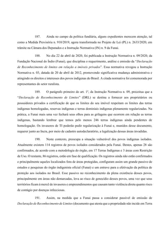 187. Ainda no campo da política fundiária, alguns expedientes merecem atenção, tal
como a Medida Provisória n. 910/2019, agora transformada no Projeto de Lei (PL) n. 2633/2020, em
trâmite na Câmara dos Deputados e a Instrução Normativa (IN) n. 9 da Funai.
188. No dia 22 de abril de 2020, foi publicada a Instrução Normativa n. 09/2020, da
Fundação Nacional do Índio (Funai), que disciplina o requerimento, análise e emissão da “Declaração
de Reconhecimento de limites em relação a imóveis privados”. Essa normativa revogou a Instrução
Normativa n. 03, datada de 20 de abril de 2012, promovendo significativa mudança administrativa e
atingindo os direitos e interesses dos povos indígenas do Brasil. A citada normativa foi comemorada por
representantes do setor ruralista.
189. O parágrafo primeiro do art. 1º, da Instrução Normativa n. 09, preceitua que a
“Declaração de Reconhecimento de Limites” (DRL) se destina a fornecer aos proprietários ou
possuidores privados a certificação de que os limites do seu imóvel respeitam os limites das terras
indígenas homologadas, reservas indígenas e terras dominiais indígenas plenamente regularizadas. Na
prática, a Funai mais uma vez fechará seus olhos para as grilagens que ocorrem em relação as terras
indígenas, bastando lembrar que temos pelo menos 246 terras indígenas ainda pendentes de
homologação. Os invasores de TI poderão pedir regularização à Funai e, munidos desse documento,
requerer junto ao Incra, por meio de cadastro autodeclaratório, a legalização dessas áreas invadidas.
190. Neste contexto, preocupa a situação vulnerável dos povos indígenas isolados.
Atualmente existem 114 registros de povos isolados considerados pela Funai. Destes, apenas 28 são
confirmados, de acordo com a metodologia do órgão, em 17 Terras Indígenas e 3 áreas com Restrição
de Uso. O restante, 86 registros, estão em fase de qualificação. Os registros ainda não estão confirmados
e principalmente aqueles localizados fora de áreas protegidas, configuram assim um grande passivo de
estudos e pesquisas do órgão indigenista oficial (Funai) e um entrave para a efetivação da política de
proteção aos isolados no Brasil. Esse passivo no reconhecimento da plena existência desses povos,
principalmente em áreas não demarcadas, leva ao risco de genocídio desses povos, uma vez que seus
territórios ficam à mercê de invasores e empreendimentos que causam tanto violência direta quanto risco
de contágio por doenças infecciosas.
191. Assim, na medida que a Funai passa a considerar passível de emissão de
Declaração de Reconhecimento de Limites (documento que atesta que a propriedade não incide em Terra
 