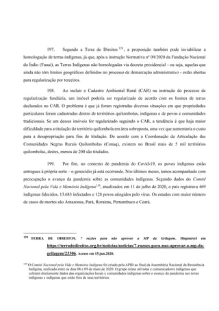 197. Segundo a Terra de Direitos 128
, a proposição também pode inviabilizar a
homologação de terras indígenas, já que, após a instrução Normativa nº 09/2020 da Fundação Nacional
do Índio (Funai), as Terras Indígenas não homologadas via decreto presidencial - ou seja, aquelas que
ainda não têm limites geográficos definidos no processo de demarcação administrativo - estão abertas
para regularização por terceiros.
198. Ao incluir o Cadastro Ambiental Rural (CAR) na instrução do processo de
regularização fundiária, um imóvel poderia ser regularizado de acordo com os limites de terras
declarados no CAR. O problema é que já foram registradas diversas situações em que propriedades
particulares foram cadastradas dentro de territórios quilombolas, indígenas e de povos e comunidades
tradicionais. Se um desses imóveis for regularizado seguindo o CAR, a tendência é que haja maior
dificuldade para a titulação do território quilombola em área sobreposta, uma vez que aumentaria o custo
para a desapropriação para fins de titulação. De acordo com a Coordenação da Articulação das
Comunidades Negras Rurais Quilombolas (Conaq), existem no Brasil mais de 5 mil territórios
quilombolas, destes, menos de 200 são titulados.
199. Por fim, no contexto de pandemia do Covid-19, os povos indígenas estão
entregues à própria sorte – o genocídio já está ocorrendo. Nos últimos meses, temos acompanhado com
preocupação o avanço da pandemia sobre as comunidades indígenas. Segundo dados do Comitê
Nacional pela Vida e Memória Indígena129
, atualizados em 11 de julho de 2020, o país registrava 469
indígenas falecidos, 13.683 infectados e 128 povos atingidos pelo vírus. Os estados com maior número
de casos de mortes são Amazonas, Pará, Roraima, Pernambuco e Ceará.
128 TERRA DE DIREITOS. 7 razões para não aprovar a MP da Grilagem. Disponível em
https://terradedireitos.org.br/noticias/noticias/7-razoes-para-nao-aprovar-a-mp-da-
grilagem/23306. Acesso em 15.jun.2020.
129
O Comitê Nacional pela Vida e Memória Indígena foi criado pela APIB ao final da Assembleia Nacional da Resistência
Indígena, realizado entre os dias 08 e 09 de maio de 2020. O grupo reúne ativistas e comunicadores indígenas que
coletam diariamente dados das organizações locais e comunidades indígenas sobre o avanço da pandemia nas terras
indígenas e indígenas que estão fora de seus territórios.
 