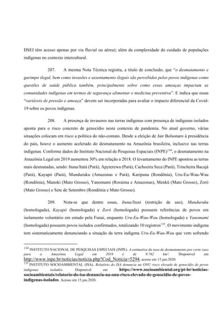 DSEI têm acesso apenas por via fluvial ou aérea); além da complexidade do cuidado de populações
indígenas no contexto intercultural.
207. A mesma Nota Técnica registra, a título de conclusão, que “o desmatamento e
garimpo ilegal, bem como invasões e assentamento ilegais são percebidos pelos povos indígenas como
questões de saúde pública também, principalmente sobre como essas ameaças impactam as
comunidades indígenas em termos de segurança alimentar e medicina preventiva”. E indica que essas
“variáveis de pressão e ameaça” devem ser incorporadas para avaliar o impacto diferencial da Covid-
19 sobre os povos indígenas.
208. A presença de invasores nas terras indígenas com presença de indígenas isolados
aponta para o risco concreto de genocídio neste contexto de pandemia. No atual governo, várias
situações colocam em risco a política do não-contato. Desde a eleição de Jair Bolsonaro à presidência
do país, houve o aumento acelerado do desmatamento na Amazônia brasileira, inclusive nas terras
indígenas. Conforme dados do Instituto Nacional de Pesquisas Espaciais (INPE)134
, o desmatamento na
Amazônia Legal em 2019 aumentou 30% em relação a 2018. O levantamento do INPE apontou as terras
mais desmatadas, sendo: Ituna/Itatá (Pará), Apyterewa (Pará), Cachoeira Seca (Pará), Trincheira Bacajá
(Pará), Kayapó (Pará), Munduruku (Amazonas e Pará), Karipuna (Rondônia), Uru-Eu-Wau-Wau
(Rondônia), Manoki (Mato Grosso), Yanomami (Roraima e Amazonas), Menkü (Mato Grosso), Zoró
(Mato Grosso) e Sete de Setembro (Rondônia e Mato Grosso).
209. Nota-se que dentre essas, Ituna/Itatá (restrição de uso), Munduruku
(homologada), Kayapó (homologada) e Zoró (homologada) possuem referências de povos em
isolamento voluntário em estudo pela Funai, enquanto Uru-Eu-Wau-Wau (homologada) e Yanomami
(homologada) possuem povos isolados confirmados, totalizando 10 registros135
. O movimento indígena
tem sistematicamente denunciando a situação da terra indígena Uru-Eu-Wau-Wau que vem sofrendo
134
INSTITUTO NACIONAL DE PESQUISAS ESPECIAIS (INPE). A estimativa da taxa de desmatamento por corte raso
para a Amazônia Legal em 2019 é de 9.762 km². Disponível em
http://www.inpe.br/noticias/noticia.php?Cod_Noticia=5294, acesso em 15.jun.2020.
135
INSTITUTO SOCIOAMBIENTAL (ISA). Relatório do ISA denuncia na ONU risco elevado de genocídio de povos
indígenas isolados. Disponível em https://www.socioambiental.org/pt-br/noticias-
socioambientais/relatorio-do-isa-denuncia-na-onu-risco-elevado-de-genocidio-de-povos-
indigenas-isolados. Acesso em 15.jun.2020.
 