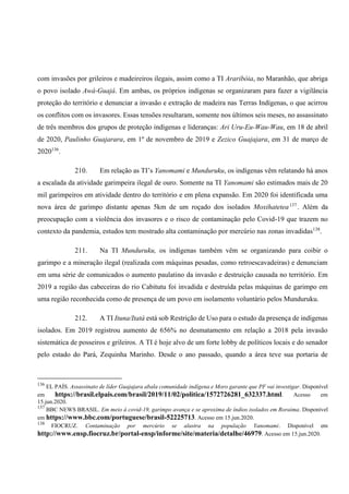 com invasões por grileiros e madeireiros ilegais, assim como a TI Araribóia, no Maranhão, que abriga
o povo isolado Awá-Guajá. Em ambas, os próprios indígenas se organizaram para fazer a vigilância
proteção do território e denunciar a invasão e extração de madeira nas Terras Indígenas, o que acirrou
os conflitos com os invasores. Essas tensões resultaram, somente nos últimos seis meses, no assassinato
de três membros dos grupos de proteção indígenas e lideranças: Ari Uru-Eu-Wau-Wau, em 18 de abril
de 2020, Paulinho Guajarara, em 1º de novembro de 2019 e Zezico Guajajara, em 31 de março de
2020136
.
210. Em relação as TI’s Yanomami e Munduruku, os indígenas vêm relatando há anos
a escalada da atividade garimpeira ilegal de ouro. Somente na TI Yanomami são estimados mais de 20
mil garimpeiros em atividade dentro do território e em plena expansão. Em 2020 foi identificada uma
nova área de garimpo distante apenas 5km de um roçado dos isolados Moxihatetea137
. Além da
preocupação com a violência dos invasores e o risco de contaminação pelo Covid-19 que trazem no
contexto da pandemia, estudos tem mostrado alta contaminação por mercúrio nas zonas invadidas138
.
211. Na TI Munduruku, os indígenas também vêm se organizando para coibir o
garimpo e a mineração ilegal (realizada com máquinas pesadas, como retroescavadeiras) e denunciam
em uma série de comunicados o aumento paulatino da invasão e destruição causada no território. Em
2019 a região das cabeceiras do rio Cabitutu foi invadida e destruída pelas máquinas de garimpo em
uma região reconhecida como de presença de um povo em isolamento voluntário pelos Munduruku.
212. A TI Ituna/Itatá está sob Restrição de Uso para o estudo da presença de indígenas
isolados. Em 2019 registrou aumento de 656% no desmatamento em relação a 2018 pela invasão
sistemática de posseiros e grileiros. A TI é hoje alvo de um forte lobby de políticos locais e do senador
pelo estado do Pará, Zequinha Marinho. Desde o ano passado, quando a área teve sua portaria de
136
EL PAÍS. Assassinato de líder Guajajara abala comunidade indígena e Moro garante que PF vai investigar. Disponível
em https://brasil.elpais.com/brasil/2019/11/02/politica/1572726281_632337.html. Acesso em
15.jun.2020.
137
BBC NEWS BRASIL. Em meio à covid-19, garimpo avança e se aproxima de índios isolados em Roraima. Disponível
em https://www.bbc.com/portuguese/brasil-52225713. Acesso em 15.jun.2020.
138
FIOCRUZ. Contaminação por mercúrio se alastra na população Yanomami. Disponível em
http://www.ensp.fiocruz.br/portal-ensp/informe/site/materia/detalhe/46979. Acesso em 15.jun.2020.
 