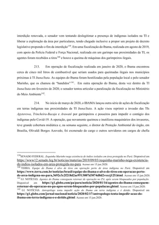interdição renovada, o senador vem tentando deslegitimar a presença de indígenas isolados na TI e
liberar a exploração da área por particulares, tendo chegado inclusive a propor um projeto de decreto
legislativo propondo o fim da interdição139
. Em uma fiscalização do Ibama, realizada em agosto de 2019,
com apoio da Polícia Federal e Força Nacional, realizada em um garimpo nas proximidades da TI, os
agentes foram recebidos a tiros140
e houve a queima de máquinas dos garimpeiros ilegais.
213. Em operação de fiscalização realizada em janeiro de 2020, o Ibama encontrou
cerca de cinco mil litros de combustível que seriam usados para queimadas ilegais nos municípios
próximas à TI Ituna/Itata. As equipes do Ibama foram hostilizadas pela população local e pelo senador
Marinho, que os chamou de “bandidos”141
. Em outra operação do Ibama, desta vez dentro da TI
Ituna/Itata em fevereiro de 2020, o senador tentou articular a paralização da fiscalização no Ministério
do Meio Ambiente142
.
214. No início de março de 2020, o IBAMA lançou outra série de ações de fiscalização
em terras indígenas nas proximidades da TI Ituna/Itata. A ação visou reprimir a invasão das TIs
Apyterewa, Trincheira-Bacaja e Arawaté por garimpeiros e posseiros para impedir o contágio dos
indígenas pelo Covid-19. A operação, que novamente queimou e inutilizou maquinários dos invasores,
teve grande cobertura midiática e, na semana seguinte, o diretor de Proteção Ambiental do órgão, em
Brasília, Olivaldi Borges Azevedo, foi exonerado do cargo e outros servidores em cargos de chefia
139
SENADO FEDERAL. Zequinha Marinho nega existência de índios isolados em área protegida no Pará. Disponível em
https://www12.senado.leg.br/noticias/materias/2019/09/03/zequinha-marinho-nega-existencia-
de-indios-isolados-em-area-protegida-no-para. Acesso em 15.jun.2020.
140
TERRA. Equipe do Ibama é alvo de tiros em operação perto de área indígena no Pará. Disponível em
https://www.terra.com.br/noticias/brasil/equipe-do-ibama-e-alvo-de-tiros-em-operacao-perto-
de-area-indigena-no-para,3692e3c2f218d2ae9513007d3074d8d2vsxrj125.html. Acesso em 15.jun.2020.
141
G1 NOTÍCIAS. Agentes do Ibama conseguem retornar de operação no PA, após serem bloqueados por população.
Disponível em https://g1.globo.com/pa/para/noticia/2020/01/16/agentes-do-ibama-conseguem-
retornar-de-operacao-no-pa-apos-serem-bloqueados-por-populacao.ghtml. Acesso em 15.jun.2020.
142
G1 NOTÍCIAS. Antropólogo tenta impedir ação do Ibama em terra indígena e é detido. Disponível em
https://g1.globo.com/jornal-nacional/noticia/2020/02/17/antropologo-tenta-impedir-acao-do-
ibama-em-terra-indigena-e-e-detido.ghtml. Acesso em 15.jun.2020.
 