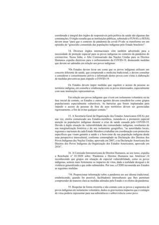 coordenada e integral dos órgãos de responsáveis pela política de saúde são algumas das
constatações. O órgão ressalta que as instituições públicas, sobretudo a FUNAI e a SESAI,
devem atuar “para que o contexto da pandemia da covid-19 não se transforme em um
episódio de “genocídio consentido das populações indígenas pelo Estado brasileiro”.
14. Diversos órgãos internacionais vêm também advertindo para a
necessidade de proteção especial para os povos indígenas no contexto da pandemia do
coronavírus. Nessa linha, o Alto Comissariado das Nações Unidas para os Direitos
Humanos expediu diretrizes para o enfrentamento da COVID-19, destacando medidas
que devem ser adotadas em relação aos povos indígenas:
“Os Estados devem levar em conta que os povos indígenas utilizam um
conceito diferente de saúde, que compreende a medicina tradicional, e devem consultar
e considerar o consentimento prévio e informado destes povos com vistas à elaboração
de medidas preventivas para impedir o COVID-19.
Os Estados devem impor medidas que regulem o acesso de pessoas ao
território indígena, em consulta e colaboração com os povos interessados, especialmente
com suas instituições representativas.
Em relação aos povos indígenas que vivem em isolamento voluntário ou na
fase inicial de contato, os Estados e outros agentes devem considerá-los como grupos
populacionais especialmente vulneráveis. As barreiras que forem implantadas para
impedir o acesso de pessoas de fora de seus territórios devem ser gerenciadas
rigorosamente, a fim de evitar qualquer contato.”
15. A Secretaria Geral da Organização dos Estados Americanos (OEA), por
sua vez, emitiu comunicado aos Estados-membros, instando-os a prestarem especial
atenção às populações indígenas durante a crise de saúde causada pelo COVID-19.
Devido à dupla situação de vulnerabilidade das comunidades indígenas, resultantes de
sua marginalização histórica e do seu isolamento geográfico, “as autoridades locais,
regionais e nacionais de cada Estado Membro a trabalhar em coordenação com protocolos
específicos que visam garantir a saúde e o bem-estar de sua população indígena desde
uma perspectiva intercultural, conforme contemplado na Declaração dos Direitos dos
Povos Indígenas das Nações Unidas, aprovada em 2007, e na Declaração Americana dos
Direitos dos Povos Indígenas da Organização dos Estados Americanos, aprovado em
2016”.
16. A Comissão Interamericana de Direitos Humanos, ao seu turno, expediu
a Resolução n° 01/2020 sobre ‘Pandemia e Direitos Humanos nas Américas’,14
reconhecendo que grupos em situação de especial vulnerabilidade, como os povos
indígenas, sentem mais fortemente os impactos do vírus, dada a realidade desigual e de
violência generalizada a que estão submetidos. Por isso, a CIDH recomenda aos Estados
as seguintes medidas:
“54. Proporcionar informação sobre a pandemia em seu idioma tradicional,
estabelecendo, quando for possível, facilitadores interculturais que lhes permitam
compreender de maneira clara as medidas adotadas pelo Estado e os efeitos da pandemia.
55. Respeitar de forma irrestrita o não contato com os povos e segmentos de
povos indígenas em isolamento voluntário, dados os gravíssimos impactos que o contágio
do vírus poderia representar para sua subsistência e sobrevivência como povo.
 