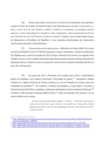 226. Não por outra razão, na forma do art. 23, III e IV, da Constituição, há competência
comum da União, dos Estados, do Distrito Federal e dos Municípios para “proteger os documentos, as
obras e outros bens de valor histórico, artístico e cultural, os monumentos, as paisagens naturais
notáveis e os sítios arqueológicos” e “impedir a evasão, a destruição e a descaracterização de obras de
arte e de outros bens de valor histórico, artístico ou cultural”. Contudo, o que se observa desde a posse
do Denunciado na Presidência da República é uma sistemática desarticulação dos fundamentos
constitucionais da política cultural brasileira.
227. Como primeiro ato do atual governo, o Ministério da Cultura (MinC) foi extinto
por meio da Medida Provisória nº 870/2019, passando a compor, inicialmente, a estrutura do Ministério
da Cidadania para, a partir de novembro de 2019, integrar o Ministério do Turismo. Em seguida ao fim
do MinC, iniciou-se uma verdadeira marcha ideológica de perseguição a projetos culturais que pudessem
representar críticas ao Poder Executivo ou transmitir valores diversos daqueles defendidos pela base de
apoio do ora Denunciado.
228. Em agosto de 2019, o Presidente veio a público para criticar o financiamento
público de produções com temática relacionada à diversidade de gênero147
, ameaçando a própria
existência da Agência Nacional de Cinema (Ancine) em caso de liberação de recursos para essa
modalidade de produções148
. Ato contínuo, o Ministro da Cidadania, ao qual ainda se vinculava a
Secretaria Especial da Cultura, suspendeu o edital que contemplaria as obras criticadas por Bolsonaro149
e demitiu o então Secretário, Henrique Medeiros Pires150
. Após sua demissão, Pires apontou o ato do
governo federal como censura:
— Eu não vou fazer apologia a filtros culturais — diz Pires. — Para mim, isso tem nome: é
censura. Se eu estiver nesse cargo e me calar, vou consentir com a censura. Não vou bater
palma para este tipo de coisa. Eu estou desempregado. Para ficar e bater palma pra censura,
eu prefiro cair fora.
147
https://oglobo.globo.com/cultura/projetos-de-serie-que-bolsonaro-quer-abortar-sao-finalistas-na-linha-diversidade-de-
genero-de-edital-publico-23882963.
148
https://oglobo.globo.com/cultura/bolsonaro-sobre-ancine-se-pessoal-se-adequar-da-para-mante-la-23877823.
149
https://oglobo.globo.com/cultura/governo-bolsonaro-suspende-edital-com-series-lgbt-para-tvs-publicas-23891805.
150
https://oglobo.globo.com/cultura/governo-bolsonaro-suspende-edital-com-series-lgbt-para-tvs-publicas-23891805.
 
