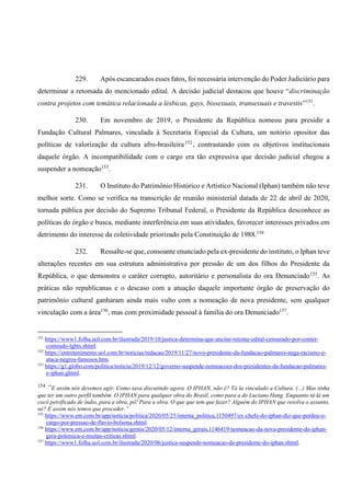 229. Após escancarados esses fatos, foi necessária intervenção do Poder Judiciário para
determinar a retomada do mencionado edital. A decisão judicial destacou que houve “discriminação
contra projetos com temática relacionada a lésbicas, gays, bissexuais, transexuais e travestis”151
.
230. Em novembro de 2019, o Presidente da República nomeou para presidir a
Fundação Cultural Palmares, vinculada à Secretaria Especial da Cultura, um notório opositor das
políticas de valorização da cultura afro-brasileira152
, contrastando com os objetivos institucionais
daquele órgão. A incompatibilidade com o cargo era tão expressiva que decisão judicial chegou a
suspender a nomeação153
.
231. O Instituto do Patrimônio Histórico e Artístico Nacional (Iphan) também não teve
melhor sorte. Como se verifica na transcrição de reunião ministerial datada de 22 de abril de 2020,
tornada pública por decisão do Supremo Tribunal Federal, o Presidente da República desconhece as
políticas do órgão e busca, mediante interferência em suas atividades, favorecer interesses privados em
detrimento do interesse da coletividade priorizado pela Constituição de 1988.154
232. Ressalte-se que, consoante enunciado pela ex-presidente do instituto, o Iphan teve
alterações recentes em sua estrutura administrativa por pressão de um dos filhos do Presidente da
República, o que demonstra o caráter corrupto, autoritário e personalista do ora Denunciado155
. As
práticas não republicanas e o descaso com a atuação daquele importante órgão de preservação do
patrimônio cultural ganharam ainda mais vulto com a nomeação de nova presidente, sem qualquer
vinculação com a área156
, mas com proximidade pessoal à família do ora Denunciado157
.
151
https://www1.folha.uol.com.br/ilustrada/2019/10/justica-determina-que-ancine-retome-edital-censurado-por-conter-
conteudo-lgbts.shtml.
152
https://entretenimento.uol.com.br/noticias/redacao/2019/11/27/novo-presidente-da-fundacao-palmares-nega-racismo-e-
ataca-negros-famosos.htm.
153
https://g1.globo.com/politica/noticia/2019/12/12/governo-suspende-nomeacoes-dos-presidentes-da-fundacao-palmares-
e-iphan.ghtml.
154
“E assim nós devemos agir. Como tava discutindo agora. O IPHAN, não é? Tá la vinculado a Cultura. (...) Mas tinha
que ter um outro perfil também. O IPHAN para qualquer obra do Brasil, como para a do Luciano Hang. Enquanto tá lá um
cocô petrificado de índio, para a obra, pô! Para a obra. O que que tem que fazer? Alguém do IPHAN que resolva o assunto,
né? E assim nós temos que proceder.”
155
https://www.em.com.br/app/noticia/politica/2020/05/25/interna_politica,1150497/ex-chefe-do-iphan-diz-que-perdeu-o-
cargo-por-pressao-de-flavio-bolsona.shtml.
156
https://www.em.com.br/app/noticia/gerais/2020/05/12/interna_gerais,1146419/nomeacao-da-nova-presidente-do-iphan-
gera-polemica-e-muitas-criticas.shtml.
157
https://www1.folha.uol.com.br/ilustrada/2020/06/justica-suspende-nomeacao-de-presidente-do-iphan.shtml.
 