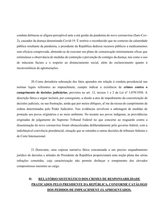 conduta delituosa se afigura perceptível ante a má gestão da pandemia do novo coronavírus (Sars-Cov-
2), causador da doença denominada Covid-19. É notório e reconhecido que no contexto da calamidade
pública resultante da pandemia, o presidente da República dedicou recursos públicos a medicamentos
sem eficácia comprovada, abstendo-se de executar um plano de comunicação minimamente eficaz que
estimulasse a observância de medidas de contenção e prevenção do contágio da doença, tais como o uso
de máscaras faciais e o respeito ao distanciamento social, além do esclarecimento quanto à
inconveniência de aglomerações.
20. Como derradeira subsunção dos fatos apurados em relação à conduta presidencial nas
normas legais referentes ao impeachment, cumpre indicar a existência de crimes contra o
cumprimento de decisões judiciárias, previstos no art. 12, incisos 1 e 2 da Lei nº 1.079/1950. A
descrição fática a seguir incluirá, por conseguinte, a alusão a atos de impedimento da concretização de
decisões judiciais, ou sua frustração, ainda que por meios oblíquos, al´me da recusa do cumprimento de
ordens determinadas pelo Poder Judiciário. Tais evidências envolvem a sabotagem de medidas de
proteção aos povos originários e ao meio ambiente. No tocante aos povos indígenas, as providências
originadas de julgamento do Supremo Tribunal Federal no que concerne ao resguardo contra a
disseminação do novo coronavírus foram obstaculizadas deliberadamente pelo governo federal, com a
indisfarçável conivência presidencial, situação que se estendeu a outras decisões de tribunais federais e
de Corte Internacional.
21. Doravante, uma copiosa narrativa fática concatenada a um preciso enquadramento
jurídico de decisões e atitudes do Presidente da República proporcionará uma noção plena das sérias
infrações cometidas, cuja caracterização não permite disfarçar o rompimento dos elevados
compromissos inerentes ao cargo.
II. RELATÓRIO SISTEMÁTICO DOS CRIMES DE RESPONSABILIDADE
PRATICADOS PELO PRESIDENTE DA REPÚBLICA, CONFORME CATÁLOGO
DOS PEDIDOS DE IMPEACHMENT JÁ APRESENTADOS.
 