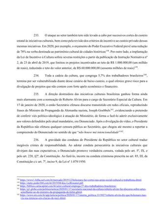 233. O ataque ao setor também tem sido levado a cabo por sucessivos cortes do custeio
estatal às iniciativas culturais, bem como pela revisão dos critérios de incentivo ao custeio privado dessas
mesmas iniciativas. Em 2020, por exemplo, o orçamento do Poder Executivo Federal prevê uma redução
de 78% na verba destinada ao patrimônio cultural de cidades históricas158
. Por outro lado, a implantação
da Lei de Incentivo à Cultura sofreu severas restrições a partir da publicação da Instrução Normativa nº
2, de 23 de abril de 2019, que limitou os projetos incentivados ao teto de R$ 1.000.000,00 (um milhão
de reais), reduzindo o teto do valor anterior, de R$ 60.000.000,00 (sessenta milhões de reais)159
.
234. Toda a cadeia da cultura, que congrega 5,7% dos trabalhadores brasileiros160
,
termina por ser vulnerabilizada diante desse cenário de baixo custeio, o qual oferece grave risco para a
divulgação de projetos que não contem com forte apelo econômico e financeiro.
235. A direção destruidora das iniciativas culturais brasileiras ganhou forma ainda
mais alarmante com a nomeação de Roberto Alvim para o cargo de Secretário Especial da Cultura. Em
17 de janeiro de 2020, o então Secretário efetuou discurso transmitido em redes oficiais, reproduzindo
frases do Ministro da Propaganda da Alemanha nazista, Joseph Goebbels161
, evidenciando a pretensão
de conferir viés político-ideológico à atuação do Ministério, de forma a fazê-lo aderir exclusivamente
aos valores defendidos pelo atual mandatário, ora Denunciado. Após a divulgação do vídeo, o Presidente
da República não efetuou qualquer censura pública ao Secretário, que chegou até mesmo a reportar a
compreensão do Denunciado no sentido de que “não houve má intencionalidade”162
.
236. A gravidade das condutas do Presidente da República no setor cultural traduz
inegáveis crimes de responsabilidade. Ao adotar conduta persecutória às iniciativas culturais que
divirjam das suas expectativas, o Denunciado promove verdadeira censura, vedada pelo art. 5º, IX, e
pelo art. 220, §2º, da Constituição. Ao fazê-lo, incorre na conduta criminosa prescrita no art. 85, III, da
Constituição c/c art. 7º, inciso 9, da Lei nº 1.079/1950.
158
https://www1.folha.uol.com.br/mercado/2019/12/bolsonaro-faz-cortes-nas-areas-social-cultural-e-trabalhista.shtml.
159
https://static.poder360.com.br/2019/04/dou-LeiRouanet.pdf.
160
https://biblioo.cartacapital.com.br/setor-cultural-emprega-57-dos-trabalhadores-brasileiros/.
161
https://g1.globo.com/politica/noticia/2020/01/17/secretario-nacional-da-cultura-roberto-alvim-faz-discurso-sobre-artes-
semelhante-ao-de-ministro-da-propaganda-de-hitler.ghtml.
162
https://www.em.com.br/app/noticia/politica/2020/01/17/interna_politica,1115027/roberto-alvim-diz-que-bolsonaro-nao-
viu-ma-intencao-em-citacao-de-nazi.shtml.
 