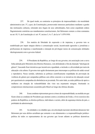 237. De igual modo, ao contrariar os princípios da impessoalidade e da moralidade
administrativa (art. 37, caput, da Constituição), promovendo interesses particulares mediante a gestão
das instituições culturais, tolerando atos ilegais de seus subordinados, bem como expedindo ordens
flagrantemente contrárias aos mandamentos constitucionais, Jair Bolsonaro comete o crime constantes
no art. 85, V, da Constituição c/c art. 9º, incisos 3, 4 e 7, da Lei nº 1.079/1950.
238. Em matéria de liberdade de expressão e de imprensa, o governo tem se
notabilizado por impor ataques diários à comunicação social, incentivando agressões a jornalistas e
profissionais de imprensa e manifestando a intenção de privilegiar meios de comunicação alinhados
ideologicamente com o governo federal.
239. O Presidente da República, ao longo de seu governo, em associação com a nova
linha adotada pelo Ministério dos Direitos Humanos, vem defendendo o fim da chamada “ideologia de
gênero”, buscando frear iniciativas que incentivem a igualdade, a inclusão e a diversidade por meio da
educação e da cultura. O governo tem agido diretamente para interromper as políticas de saúde sexual
e reprodutiva. Nesse sentido, substituiu as políticas cientificamente respaldadas de prevenção da
violência de gênero por campanhas públicas sem efeito concreto e as iniciativas de educação sexual
por questionáveis campanhas de abstinência na juventude. Por outro lado, as redes públicas de apoio a
mulheres em situação de vulnerabilidade têm visto seu orçamento minguar, frustrando os
compromissos internacionais assumidos pelo Brasil ao longo das últimas décadas.
240. Essas condutas representam graves crimes de responsabilidade, na medida em que
ficam claras as condutas do Presidente que atentam contra a existência da União, o livre exercício dos
poderes da República, os direitos políticos, individuais e sociais, além da segurança interna do país, a
probidade da administração.
241. As entidades e os cidadãos que, em articulação nacional, decidiram denunciar Jair
Bolsonaro por seus delitos acreditam que somente o seu afastamento e a responsabilização jurídico-
política de todos os representantes de seu governo que levam adiante as políticas destrutivas
 