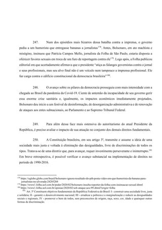 247. Num dos episódios mais bizarros dessa batalha contra a imprensa, o governo
pediu a um humorista que entregasse bananas a jornalistas178
. Antes, Bolsonaro, em ato machista e
misógino, insinuou que Patrícia Campos Mello, jornalista da Folha de São Paulo, estaria disposta a
oferecer favores sexuais em troca de um furo de reportagem contra ele179
. Logo após, a Folha publicou
editorial em que acertadamente afirmava que o presidente “atiça as falanges governistas contra o jornal
e seus profissionais, mas seu alvo final não é um veículo nem tampouco a imprensa profissional. Ele
faz carga contra o edifício constitucional da democracia brasileira”180
.
248. O avanço sobre os pilares da democracia prosseguiu com mais intensidade com a
chegada ao Brasil da pandemia da Covid-19. Ciente de antemão da incapacidade de seu governo gerir
essa enorme crise sanitária e, igualmente, os impactos econômicos imediatamente projetados,
Bolsonaro deu início a um festival de desinformação, de desorganização administrativa e de renovação
de ataques aos entes subnacionais, ao Parlamento e ao Supremo Tribunal Federal.
249. Para além dessa face mais ostensiva do autoritarismo do atual Presidente da
República, é preciso avaliar o impacto de sua atuação no conjunto dos demais direitos fundamentais.
250. A Constituição brasileira, em seu artigo 3º, transmite e assume a ideia de uma
sociedade mais justa e voltada à eliminação das desigualdades, livre de discriminações de todos os
tipos. Tratava-se de uma diretriz que, para avançar, requer investimento perseverante e ininterrupto.181
Em breve retrospectiva, é possível verificar o avanço substancial na implementação de direitos no
período de 1990-2016.
178
https://oglobo.globo.com/brasil/bolsonaro-ignora-resultado-do-pib-posta-video-em-que-humorista-da-banana-para-
jornalistas-no-alvorada-24285268
179
https://www1.folha.uol.com.br/poder/2020/02/bolsonaro-insulta-reporter-da-folha-com-insinuacao-sexual.shtml
180
https://www1.folha.uol.com.br/opiniao/2020/02/sob-ataque-aos-99.shtml?origin=folha
181
Art. 3º Constituem objetivos fundamentais da República Federativa do Brasil: I - construir uma sociedade livre, justa
e solidária; II - garantir o desenvolvimento nacional; III - erradicar a pobreza e a marginalização e reduzir as desigualdades
sociais e regionais; IV - promover o bem de todos, sem preconceitos de origem, raça, sexo, cor, idade e quaisquer outras
formas de discriminação.
 