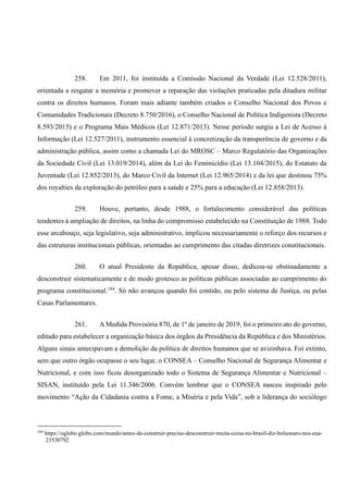 258. Em 2011, foi instituída a Comissão Nacional da Verdade (Lei 12.528/2011),
orientada a resgatar a memória e promover a reparação das violações praticadas pela ditadura militar
contra os direitos humanos. Foram mais adiante também criados o Conselho Nacional dos Povos e
Comunidades Tradicionais (Decreto 8.750/2016), o Conselho Nacional de Política Indigenista (Decreto
8.593/2015) e o Programa Mais Médicos (Lei 12.871/2013). Nesse período surgiu a Lei de Acesso à
Informação (Lei 12.527/2011), instrumento essencial à concretização da transperência de governo e da
administração pública, assim como a chamada Lei do MROSC – Marco Regulatório das Organizações
da Sociedade Civil (Lei 13.019/2014), além da Lei do Feminicídio (Lei 13.104/2015), do Estatuto da
Juventude (Lei 12.852/2013), do Marco Civil da Internet (Lei 12.965/2014) e da lei que destinou 75%
dos royalties da exploração do petróleo para a saúde e 25% para a educação (Lei 12.858/2013).
259. Houve, portanto, desde 1988, o fortalecimento considerável das políticas
tendentes à ampliação de direitos, na linha do compromisso estabelecido na Constituição de 1988. Todo
esse arcabouço, seja legislativo, seja administrativo, implicou necessariamente o reforço dos recursos e
das estruturas institucionais públicas, orientadas ao cumprimento das citadas diretrizes constitucionais.
260. O atual Presidente da República, apesar disso, dedicou-se obstinadamente a
desconstruir sistematicamente e de modo grotesco as políticas públicas associadas ao cumprimento do
programa constitucional.184
. Só não avançou quando foi contido, ou pelo sistema de Justiça, ou pelas
Casas Parlamentares.
261. A Medida Provisória 870, de 1º de janeiro de 2019, foi o primeiro ato do governo,
editado para estabelecer a organização básica dos órgãos da Presidência da República e dos Ministérios.
Alguns sinais antecipavam a demolição da política de direitos humanos que se avizinhava. Foi extinto,
sem que outro órgão ocupasse o seu lugar, o CONSEA – Conselho Nacional de Segurança Alimentar e
Nutricional, e com isso ficou desorganizado todo o Sistema de Segurança Alimentar e Nutricional –
SISAN, instituído pela Lei 11.346/2006. Convém lembrar que o CONSEA nasceu inspirado pelo
movimento “Ação da Cidadania contra a Fome, a Miséria e pela Vida”, sob a liderança do sociólogo
184
https://oglobo.globo.com/mundo/antes-de-construir-preciso-desconstruir-muita-coisa-no-brasil-diz-bolsonaro-nos-eua-
23530792
 