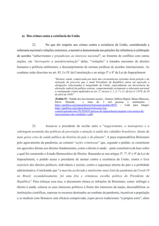a) Dos crimes conta a existência da União
22. No que diz respeito aos crimes contra a existência da União, considerando a
soberania nacional e relações exteriores, a narrativa demonstrada nas petições faz referência à celebração
de acordos “subservientes e prejudiciais ao interesse nacional”; ao fomento de conflitos com outras
nações, em “desrespeito à autodeterminação” delas; “violações” a tratados nacionais de direitos
humanos e políticas ambientais; e descumprimento de normas jurídicas de acordos internacionais. As
condutas estão descritas no art. 85, I e IV da Constituição e no artigo 5º e 8º da Lei do Impeachment.
“Restará, ainda, comprovado por meio das circunstâncias extraídas desta petição e da
instrução do processo que o atual Presidente da República atuou em oposição a
obrigações relacionadas à integridade da União, especialmente em decorrência da
alteração radical da política externa, comprometendo seriamente a soberania nacional
e consumando crimes tipificados no art. 5º, incisos 1, 2, 3, 7 e 11, da Lei nº 1.079, de 10
de abril de 1950.”
(Pedido 52 – Pedido dos movimentos sociais - Autores: Débora Duprat, Mauro Menezes,
Silvio Almeida, e mais de 3 mil pessoas e instituições -
https://apublica.org/impeachment-bolsonaro/pedido-0052/ - Link para íntegra:
https://apublica.org/impeachment-bolsonaro/wp-
content/uploads/sites/38/2020/07/peticao-de-impeachment-popular-com-nomes-de-
representantes-das-entidades-1.pdf)
23. Acusa-se o presidente de oscilar entre o “negacionismo, o menosprezo e a
sabotagem assumida das políticas de prevenção e atenção à saúde dos cidadãos brasileiros, diante da
mais grave crise de saúde pública da história do país e do planeta”. A peça responsabiliza Bolsonaro
pelo agravamento da pandemia, ao cometer “ações criminosas” que, segundo o pedido, se constituem
em agressões diretas aos direitos fundamentais, como o direito à saúde – parte constitutiva da base sobre
a qual foi construído o Estado Democrático de Direito. Baseando-se nos artigos 5º, 7º, 8º e 9º da Lei de
Impeachment, o pedido acusa o presidente de atentar contra a existência da União, contra o livre
exercício dos direitos políticos, individuais e sociais, contra a segurança interna do país e a probidade
administrativa. Concluindo que “a marcha acelerada e muitíssimo mais letal da pandemia da Covid-19
no Brasil, escandalosamente, foi uma fria e criminosa escolha política do Presidente da
República”. Para reforçar essa tese, o documento elenca as infrações de Bolsonaro, como: infringir o
direito à saúde, colocar os seus interesses políticos à frente dos interesses da nação, descredibilizar as
instituições científicas, represar os recursos destinados ao combate da pandemia, incentivar a população
a se medicar com fármacos sem eficácia comprovada, expor povos tradicionais “a própria sorte”, além
 