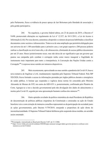pelo Parlamento, ficou a evidência do pouco apreço de Jair Bolsonaro pela liberdade de associação e
pela gestão participativa.
264. Na sequência, o governo federal editou, em 23 de janeiro de 2019, o Decreto nº
9.690, promovendo alterações no regulamento da Lei nº 12.527, de 18/11/2011, a Lei de Acesso à
Informação (LAI). Por esse decreto, aumentou a dispersão e o número de pessoas habilitadas a classificar
documentos como secretos e ultrassecretos. Tratava-se de uma ampliação que permitiria delegação para
um universo de até 1.100 autoridades para o primeiro caso, e um grupo superior a 200 pessoas poderia
realizar a classificação no nível mais alto, o de ultrassecreto, eliminando do acesso público documentos
por até 25 anos. Houve posteriormente recuo, mas não deixa de ser significativo que um governo que
pautou sua campanha pelo combate à corrupção tenha como marco inaugural a fragilidade do
instrumento mais importante para tanto: a transparência. A Convenção das Nações Unidas contra a
Corrupção188
é expressa nesse sentido em inúmeros dispositivos.
265. Mais recentemente, aproveitando no mau sentido a pandemia da Covid-19, houve
nova tentativa de fragilizar a LAI, imediatamente impedida pelo Supremo Tribunal Federal. Pela MP
928/2020, ficava limitado o acesso às informações prestadas por órgãos públicos durante a emergência
de saúde pública. A liminar que suspendeu a vigência dessa norma foi concedida pelo Ministro
Alexandre de Moraes do STF, nos autos da ADI 6351 e, posteriormente, confirmada pelo Plenário da
Corte. Agregue-se a isso a decisão governamental pela não divulgação dos dados de adoecimentos e
mortes pela Covid-19, seguida por uma apresentação bastante confusa dos números189
.
266. Outro episódio revelador da política sistemática do atual Presidente da República
de desconstrução de políticas públicas originárias da Constituição e enraizadas na ação do Estado
brasileiro veio a com extinção de inúmeros conselhos representativos da participação da sociedade junto
às ações governamentais, pelo Decreto 9.759/2019, ensejando a propositura de ação direta de
inconstitucionalidade. O Supremo Tribunal Federal deliberou pela suspensão dessa medida, em acórdão
assim ementado:
188
Promulgada e internalizada no Brasil pelo Decreto 5.687, de 31/1/2006.
189
https://www1.folha.uol.com.br/cotidiano/2020/06/apos-ameacar-sonegar-dados-governo-promove-confusao-com-
numeros-a-covid-19.shtml
 