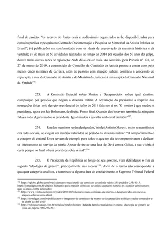 final do projeto, “os acervos de fontes orais e audiovisuais organizados serão disponibilizados para
consulta pública e pesquisa no Centro de Documentação e Pesquisa do Memorial da Anistia Política do
Brasil”; (v) publicações em conformidade com os ideais de preservação da memória histórica e da
verdade; e (vi) mais de 50 atividades realizadas ao longo de 2014 por ocasião dos 50 anos do golpe,
dentre tantas outras ações de reparação. Nada disso existe mais. Ao contrário, pela Portaria nº 378, de
27 de março de 2019, a composição do Conselho da Comissão de Anistia passou a contar com pelo
menos cinco militares de carreira, além de pessoas com atuação judicial contrária à concessão de
reparação, a atos da Comissão de Anistia e do Ministro da Justiça e à instauração da Comissão Nacional
da Verdade196
.
273. A Comissão Especial sobre Mortos e Desaparecidos sofreu igual destino:
composição por pessoas que negam a ditadura militar. A declaração do presidente a respeito das
nomeações feitas pelo decreto presidencial de julho de 2019 fala por si só: "O motivo é que mudou o
presidente, agora é o Jair Bolsonaro, de direita. Ponto final. Quando eles botavam terrorista lá, ninguém
falava nada. Agora mudou o presidente. Igual mudou a questão ambiental também"197
.
274. Um dos membros recém designados, Weslei Antônio Maretti, assim se manifestou
em redes sociais, ao elogiar um notório torturador do período da ditadura militar: “O comportamento e
a coragem do coronel Ustra servem de exemplo para todos os que um dia se comprometeram a dedicar-
se inteiramente ao serviço da pátria. Apesar de travar uma luta de Davi contra Golias, a sua vitória é
certa porque no final o bem prevalece sobre o mal”.198
275. O Presidente da República ao longo de seu governo, vem defendendo o fim da
suposta “ideologia de gênero”, principalmente nas escolas199
. Além de o termo não corresponder a
qualquer categoria analítica, e tampouco a alguma área do conhecimento, o Supremo Tribunal Federal
196
https://oglobo.globo.com/brasil/damares-muda-perfil-da-comissao-de-anistia-rejeita-265-pedidos-23554015 ;
https://jornalggn.com.br/direitos-humanos/para-presidir-comissao-de-anistia-damares-nomeia-ex-assessor-debolsonaro-
que-ja-atuou-contra-anistiados/
197
https://www1.folha.uol.com.br/poder/2019/08/bolsonaro-muda-comissao-de-mortos-e-desaparecidos-em-meio-a-
ataques-sobre-o-tema.shtml
198
https://jornalggn.com.br/politica/novo-integrante-da-comissao-de-mortos-e-desaparecidos-politicos-exalta-torturador-e-
ex-chefe-do-doi-codi/
199
https://politica.estadao.com.br/noticias/geral,bolsonaro-defende-familia-tradicional-e-chama-ideologia-de-genero-de-
coisa-do-capeta,70002962393
 