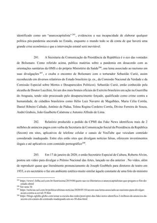 identificado como um “anarcocapitalista”205
, evidenciou a sua incapacidade de elaborar qualquer
política pós-pandemia ancorada no Estado, enquanto o mundo todo se dá conta de que haverá uma
grande crise econômica e que a intervenção estatal será inevitável.
281. A Secretaria de Comunicação da Presidência da República é o eco das vontades
de Bolsonaro. Como referido acima, publica matérias sobre a pandemia em desacordo com as
orientações sanitárias da OMS e do próprio Ministério da Saúde206
, usa lema associado ao nazismo em
suas divulgações 207
, e exalta o encontro de Bolsonaro com o torturador Sebastião Curió, assim
reconhecido em diversos relatórios do Estado brasileiro (p. ex., da Comissão Nacional da Verdade e da
Comissão Especial sobre Mortos e Desaparecidos Políticos). Sebastião Curió, então conhecido pela
alcunha de Doutor Lucchini, foi um dos mais brutais oficiais do Exército brasileiro em ação na Guerrilha
do Araguaia, tendo sido processado pelo desaparecimento forçado, qualificado como crime contra a
humanidade, de cidadãos brasileiros como Hélio Luiz Navarro de Magalhães, Maria Célia Corrêa,
Daniel Ribeiro Callado, Antônio de Pádua, Telma Regina Cordeiro Corrêa, Divino Ferreira de Souza,
André Grabois, João Gualberto Calatrone e Antonio Alfredo de Lima.
282. Relatório produzido a pedido da CPMI das Fake News identificou mais de 2
milhões de anúncios pagos com verba da Secretaria de Comunicação Social da Presidência da República
(Secom) em sites, aplicativos de telefone celular e canais de YouTube que veiculam conteúdo
considerado inadequado. Entre eles estão sites que divulgam notícias falsas, oferecem investimentos
ilegais e até aplicativos com conteúdo pornográfico208
.
283. Em 17 de janeiro de 2020, o então Secretário Especial de Cultura, Roberto Alvim,
postou um vídeo para divulgar o Prêmio Nacional das Artes, lançado no dia anterior . No vídeo, além
de reproduzir quase que literalmente pronunciamento de Joseph Goebbels para diretores de teatro em
1933, o ex-secretário o faz em ambiente estético muito similar àquele constante de uma foto do ministro
205
https://www1.folha.uol.com.br/ilustrissima/2019/08/quem-sao-os-libertarios-e-anarcocapitalistas-que-pregam-o-fim-do-
estado.shtml
206
Ver nota 34
207
https://noticias.uol.com.br/politica/ultimas-noticias/2020/05/10/secom-usa-lema-associado-ao-nazismo-para-divulgar-
acoes-contra-a-covid-19.htm
208
https://blogs.oglobo.globo.com/sonar-a-escuta-das-redes/post/cpmi-das-fake-news-identifica-2-milhoes-de-anuncios-da-
secom-em-canais-de-conteudo-inadequado-em-so-38-dias.html
 