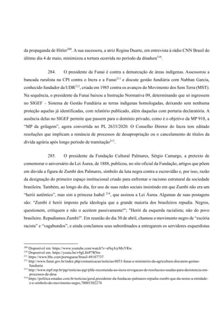 da propaganda de Hitler209
. A sua sucessora, a atriz Regina Duarte, em entrevista à rádio CNN Brasil do
último dia 4 de maio, minimizou a tortura ocorrida no período da ditadura210
.
284. O presidente da Funai é contra a demarcação de áreas indígenas. Assessorou a
bancada ruralista na CPI contra o Incra e a Funai211
e discute gestão fundiária com Nabhan Garcia,
conhecido fundador da UDR212
, criada em 1985 contra os avanços do Movimento dos Sem Terra (MST).
Na sequência, o presidente da Funai baixou a Instrução Normativa 09, determinando que só ingressem
no SIGEF – Sistema de Gestão Fundiária as terras indígenas homologadas, deixando sem nenhuma
proteção aquelas já identificadas, com relatório publicado, além daquelas com portaria declaratória. A
ausência delas no SIGEF permite que passem para o domínio privado, como é o objetivo da MP 910, a
“MP da grilagem”, agora convertida no PL 2633/2020. O Conselho Diretor do Incra tem editado
resoluções que implicam a renúncia de processos de desapropriação ou o cancelamento de títulos da
dívida agrária após longo período de tramitação213
.
285. O presidente da Fundação Cultural Palmares, Sérgio Camargo, a pretexto de
comemorar o aniversário da Lei Áurea, de 1888, publicou, no site oficial da Fundação, artigos que põem
em dúvida a figura de Zumbi dos Palmares, símbolo da luta negra contra a escravidão e, por isso, razão
da designação do primeiro espaço institucional criado para enfrentar o racismo estrutural da sociedade
brasileira. Também, ao longo do dia, fez uso de suas redes sociais insistindo em que Zumbi não era um
“herói autêntico”, mas sim a princesa Isabel 214
, que assinou a Lei Áurea. Algumas de suas postagens
são: “Zumbi é herói imposto pela ideologia que a grande maioria dos brasileiros repudia. Negros,
questionem, critiquem e não o aceitem passivamente!"; "Herói da esquerda racialista; não do povo
brasileiro. Repudiamos Zumbi!". Em reunião do dia 30 de abril, chamou o movimento negro de “escória
racista” e “vagabundos”, e ainda conclamou seus subordinados a entregarem os servidores esquerdistas
209
Disponível em: https://www.youtube.com/watch?v=aNqAiyMxYRw.
210
Disponível em: https://youtu.be/v9gLHrP7RNw
211
https://www.bbc.com/portuguese/brasil-49107737
212
http://www.funai.gov.br/index.php/comunicacao/noticias/6053-funai-e-ministerio-da-agricultura-discutem-gestao-
fundiaria
213
http://www.mpf.mp.br/pgr/noticias-pgr/pfdc-recomenda-ao-incra-revogacao-de-resolucoes-usadas-para-desistencia-em-
processos-de-desa
214
https://politica.estadao.com.br/noticias/geral,presidente-da-fundacao-palmares-repudia-zumbi-que-da-nome-a-entidade-
e-e-simbolo-do-movimento-negro,70003302274
 