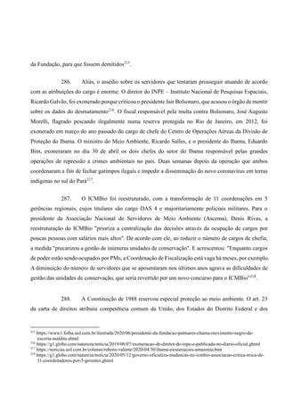 da Fundação, para que fossem demitidos215
.
286. Aliás, o assédio sobre os servidores que tentaram prosseguir atuando de acordo
com as atribuições do cargo é enorme. O diretor do INPE – Instituto Nacional de Pesquisas Espaciais,
Ricardo Galvão, foi exonerado porque criticou o presidente Jair Bolsonaro, que acusou o órgão de mentir
sobre os dados do desmatamento216
. O fiscal responsável pela multa contra Bolsonaro, José Augusto
Morelli, flagrado pescando ilegalmente numa reserva protegida no Rio de Janeiro, em 2012, foi
exonerado em março do ano passado do cargo de chefe do Centro de Operações Aéreas da Divisão de
Proteção do Ibama. O ministro do Meio Ambiente, Ricardo Salles, e o presidente do Ibama, Eduardo
Bim, exoneraram no dia 30 de abril os dois chefes do setor do Ibama responsável pelas grandes
operações de repressão a crimes ambientais no país. Duas semanas depois da operação que ambos
coordenaram a fim de fechar garimpos ilegais e impedir a disseminação do novo coronavírus em terras
indígenas no sul do Pará217
.
287. O ICMBio foi reestruturado, com a transformação de 11 coordenações em 5
gerências regionais, cujos titulares são cargo DAS 4 e majoritariamente policiais militares. Para o
presidente da Associação Nacional de Servidores de Meio Ambiente (Ascema), Denis Rivas, a
reestruturação do ICMBio "prioriza a centralização das decisões através da ocupação de cargos por
poucas pessoas com salários mais altos". De acordo com ele, ao reduzir o número de cargos de chefia,
a medida "precarizou a gestão de inúmeras unidades de conservação". E acrescentou: "Enquanto cargos
de poder estão sendo ocupados por PMs, a Coordenação de Fiscalização está vaga há meses, por exemplo.
A diminuição do número de servidores que se aposentaram nos últimos anos agrava as dificuldades de
gestão das unidades de conservação, que seria revertido por um novo concurso para o ICMBio"218
.
288. A Constituição de 1988 reservou especial proteção ao meio ambiente. O art. 23
da carta de direitos atribuiu competência comum da União, dos Estados do Distrito Federal e dos
215
https://www1.folha.uol.com.br/ilustrada/2020/06/presidente-da-fundacao-palmares-chama-movimento-negro-de-
escoria-maldita.shtml
216
https://g1.globo.com/natureza/noticia/2019/08/07/exoneracao-de-diretor-do-inpe-e-publicada-no-diario-oficial.ghtml
217
https://noticias.uol.com.br/colunas/rubens-valente/2020/04/30/ibama-exoneracoes-amazonia.htm
218
https://g1.globo.com/natureza/noticia/2020/05/12/governo-oficializa-mudancas-no-icmbio-associacao-critica-troca-de-
11-coordenadores-por-5-gerentes.ghtml
 