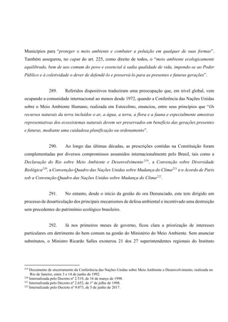 Municípios para “proteger o meio ambiente e combater a poluição em qualquer de suas formas”.
Também assegurou, no caput do art. 225, como direito de todos, o “meio ambiente ecologicamente
equilibrado, bem de uso comum do povo e essencial à sadia qualidade de vida, impondo-se ao Poder
Público e à coletividade o dever de defendê-lo e preservá-lo para as presentes e futuras gerações”.
289. Referidos dispositivos traduziram uma preocupação que, em nível global, vem
ocupando a comunidade internacional ao menos desde 1972, quando a Conferência das Nações Unidas
sobre o Meio Ambiente Humano, realizada em Estocolmo, enunciou, entre seus princípios que “Os
recursos naturais da terra incluídos o ar, a água, a terra, a flora e a fauna e especialmente amostras
representativas dos ecossistemas naturais devem ser preservados em benefício das gerações presentes
e futuras, mediante uma cuidadosa planificação ou ordenamento”.
290. Ao longo das últimas décadas, as prescrições contidas na Constituição foram
complementadas por diversos compromissos assumidos internacionalmente pelo Brasil, tais como a
Declaração do Rio sobre Meio Ambiente e Desenvolvimento219
, a Convenção sobre Diversidade
Biológica220
, a Convenção-Quadro das Nações Unidas sobre Mudança do Clima221
e o Acordo de Paris
sob a Convenção-Quadro das Nações Unidas sobre Mudança do Clima222
.
291. No entanto, desde o início da gestão do ora Denunciado, este tem dirigido um
processo de desarticulação dos principais mecanismos de defesa ambiental e incentivado uma destruição
sem precedentes do patrimônio ecológico brasileiro.
292. Já nos primeiros meses de governo, ficou clara a priorização de interesses
particulares em detrimento do bem comum na gestão do Ministério do Meio Ambiente. Sem anunciar
substitutos, o Ministro Ricardo Salles exonerou 21 dos 27 superintendentes regionais do Instituto
219
Documento de encerramento da Conferência das Nações Unidas sobre Meio Ambiente e Desenvolvimento, realizada no
Rio de Janeiro, entre 3 e 14 de junho de 1992.
220
Internalizada pelo Decreto nº 2.519, de 16 de março de 1998.
221
Internalizada pelo Decreto nº 2.652, de 1º de julho de 1998.
222
Internalizado pelo Decreto nº 9.073, de 5 de junho de 2017.
 