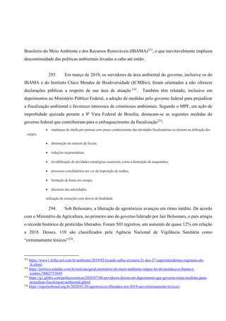 Brasileiro do Meio Ambiente e dos Recursos Renováveis (IBAMA)223
, o que inevitavelmente implicou
descontinuidade das políticas ambientais levadas a cabo até então.
293. Em março de 2019, os servidores da área ambiental do governo, inclusive os do
IBAMA e do Instituto Chico Mendes de Biodiversidade (ICMBio), foram orientados a não oferecer
declarações públicas a respeito de sua área de atuação 224
. Também têm relatado, inclusive em
depoimentos ao Ministério Público Federal, a adoção de medidas pelo governo federal para prejudicar
a fiscalização ambiental e favorecer interesses de criminosos ambientais. Segundo o MPF, em ação de
improbidade ajuizada perante a 8ª Vara Federal de Brasília, destacam-se as seguintes medidas do
governo federal que contribuíram para o enfraquecimento da fiscalização225
:
• mudanças de chefia por pessoas com pouco conhecimento das atividades fiscalizatórias ou demora na definição dos
cargos;
• diminuição do número de fiscais;
• reduções orçamentárias;
• inviabilização de atividades estratégicas essenciais, como a destruição de maquinário;
• processos conciliatórios em vez da imposição de multas;
• limitação de horas em campo;
• discursos das autoridades;
utilização de remoções com desvio de finalidade.
294. Sob Bolsonaro, a liberação de agrotóxicos avançou em ritmo inédito. De acordo
com o Ministério da Agricultura, no primeiro ano do governo liderado por Jair Bolsonaro, o país atingiu
o recorde histórico de pesticidas liberados. Foram 503 registros, um aumento de quase 12% em relação
a 2018. Desses, 110 são classificados pela Agência Nacional de Vigilância Sanitária como
“extremamente tóxicos”226
.
223
https://www1.folha.uol.com.br/ambiente/2019/02/ricardo-salles-exonera-21-dos-27-superintendentes-regionais-do-
ib.shtml.
224
https://politica.estadao.com.br/noticias/geral,ministerio-do-meio-ambiente-impoe-lei-da-mordaca-a-ibama-e-
icmbio,70002753849.
225
https://g1.globo.com/politica/noticia/2020/07/08/servidores-dizem-em-depoimento-que-governo-toma-medidas-para-
prejudicar-fiscalizacao-ambiental.ghtml.
226
https://reporterbrasil.org.br/2020/01/20-agrotoxicos-liberados-em-2019-sao-extremamente-toxicos/.
 