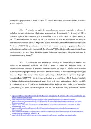 compreensão, prejudicaram “o nome do Brasil”235
. Poucos dias depois, Ricardo Galvão foi exonerado
de suas funções236
.
302. A situação na região foi agravada com o aumento registrado no número de
incêndios florestais, diretamente relacionados ao aumento do desmatamento237
. Segundo o INPE, a
Amazônia registrou incremento de 30% na quantidade de focos de incêndio, em relação ao ano de
2018238
. Paradoxalmente, ao longo de 2019, as autuações do IBAMA relacionadas às infrações
ambientais reduziram em 29,4%239
. O governo federal, em verdade, editou Medida Provisória (Medida
Provisória nº 900/2019), permitindo o desconto de até sessenta por cento no pagamento de multas
ambientais, sem qualquer outra contrapartida dos infratores240
. O Presidente, em lugar de adotar políticas
públicas capazes de fazer frente à questão, acusou falsamente organizações não-governamentais de
incendiarem áreas de floresta241
.
303. O conjunto de atos comissivos e omissivos do Denunciado tem levado a um
incremento da destruição ambiental no Brasil e possui o condão de configurar crimes de
responsabilidade do Presidente da República, mormente naquilo que tange: (i) à tolerância e ao incentivo
a ilícitos cometidos por particulares, frustrando o direito fundamental ao meio ambiente equilibrado; (ii)
à ausência de providências necessárias à consecução da legislação federal (em especial as disposições
contidas na Lei nº 9.605/1998 – Lei de Crimes Ambientais – e na Lei nº 12.651/2012 – Código Florestal);
e (iii) à expedição de determinações contrárias aos objetivos de preservação da fauna e da flora (art. 225,
§1º, da Constituição; art. 7º da Convenção sobre Diversidade Biológica; art. 4º, inciso 8, da Convenção-
Quarto das Nações Unidas sobre Mudança do Clima; art. 5º do Acordo de Paris). Mencionadas condutas
235
https://www1.folha.uol.com.br/ambiente/2019/07/bolsonaro-critica-diretor-do-inpe-por-dados-sobre-desmatamento-que-
prejudicam-nome-do-brasil.shtml.
236
https://congressoemfoco.uol.com.br/meio-ambiente/diretor-do-inpe-e-demitido-apos-desafiar-bolsonaro/.
237
https://g1.globo.com/natureza/noticia/2019/08/23/cientista-da-nasa-relaciona-queimadas-na-amazonia-com-maior-
desmatamento.ghtml.
238
https://g1.globo.com/jornal-nacional/noticia/2020/01/08/focos-de-queimadas-na-amazonia-aumentam-em-2019-
informa-o-inpe.ghtml.
239
https://www1.folha.uol.com.br/ambiente/2019/08/queimadas-disparam-mas-multas-do-ibama-despencam-sob-
bolsonaro.shtml.
240
https://sustentabilidade.estadao.com.br/noticias/geral,medida-provisoria-transforma-conversao-de-multas-ambientais-
em-pagamento-com-desconto,70003055274.
241
https://veja.abril.com.br/politica/sem-apresentar-qualquer-prova-bolsonaro-tenta-ligar-ongs-a-queimadas/.
 