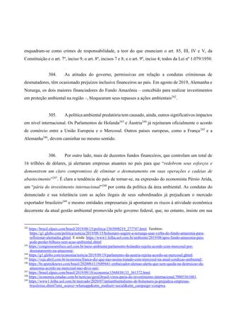 enquadram-se como crimes de responsabilidade, a teor do que enunciam o art. 85, III, IV e V, da
Constituição e o art. 7º, inciso 9; o art. 8º, incisos 7 e 8; e o art. 9º, inciso 4; todos da Lei nº 1.079/1950.
304. As atitudes do governo, permissivas em relação a condutas criminosas de
desmatadores, têm ocasionado prejuízos inclusive financeiros ao país. Em agosto de 2019, Alemanha e
Noruega, os dois maiores financiadores do Fundo Amazônia – concebido para realizar investimentos
em proteção ambiental na região –, bloquearam seus repasses a ações ambientais242
.
305. A política ambiental predatória tem causado, ainda, outros significativos impactos
em nível internacional. Os Parlamentos de Holanda243
e Áustria244
já rejeitaram oficialmente o acordo
de comércio entre a União Europeia e o Mercosul. Outros países europeus, como a França245
e a
Alemanha246
, devem caminhar no mesmo sentido.
306. Por outro lado, mais de duzentos fundos financeiros, que controlam um total de
16 trilhões de dólares, já alertaram empresas atuantes no país para que “redobrem seus esforços e
demonstrem um claro compromisso de eliminar o desmatamento em suas operações e cadeias de
abastecimento”247
. É clara a tendência do país de tornar-se, na expressão do economista Pérsio Arida,
um “pária do investimento internacional”248
por conta da política da área ambiental. As condutas do
denunciado e sua tolerância com as ações ilegais de seus subordinados já prejudicam o mercado
exportador brasileiro249
e mesmo entidades empresariais já apontaram os riscos à atividade econômica
decorrente da atual gestão ambiental promovida pelo governo federal, que, no entanto, insiste em sua
242
https://brasil.elpais.com/brasil/2019/08/15/politica/1565898219_277747.html. Também:
https://g1.globo.com/politica/noticia/2019/08/15/bolsonaro-sugere-a-noruega-usar-verba-do-fundo-amazonia-para-
reflorestar-alemanha.ghtml. E ainda: https://www1.folha.uol.com.br/ambiente/2019/08/apos-fundo-amazonia-pais-
pode-perder-bilhoes-sem-acao-ambiental.shtml
243
https://congressoemfoco.uol.com.br/meio-ambiente/parlamento-holandes-rejeita-acordo-com-mercosul-por-
desmatamento-na-amazonia/.
244
https://g1.globo.com/economia/noticia/2019/09/19/parlamento-da-austria-rejeita-acordo-ue-mercosul.ghtml.
245
https://veja.abril.com.br/economia/franca-diz-que-nao-assina-tratado-com-mercosul-na-atual-condicao-ambiental/.
246
https://br.sputniknews.com/brasil/2020061115689441-embaixador-alemao-alerta-que-sem-queda-na-destruicao-da-
amazonia-acordo-ue-mercosul-nao-deve-sair/.
247
https://brasil.elpais.com/brasil/2019/09/18/economia/1568838133_361572.html.
248
https://economia.estadao.com.br/noticias/geral,brasil-virou-paria-do-investimento-internacional,70003361083.
249
https://www1.folha.uol.com.br/mercado/2020/07/antiambientalismo-de-bolsonaro-ja-prejudica-empresas-
brasileiras.shtml?utm_source=whatsapp&utm_medium=social&utm_campaign=compwa.
 