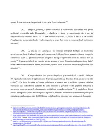 agenda de desconstrução da agenda de preservação dos ecossistemas250
.
307. Inegável, portanto, o efeito econômico e orçamentário ocasionado pela gestão
ambiental promovida pelo Denunciado, revelando-se evidente o cometimento do crime de
responsabilidade constante no art. 85, IV, da Constituição e no art. 11, inciso 5, da Lei nº 1.079/1950
(“negligenciar a arrecadação das rendas, impostos e taxas, bem como a conservação do patrimônio
nacional”).
308. A atuação do Denunciado na temática ambiental também se notabilizou
negativamente diante dos fatos ligados ao derramamento de óleo no litoral nordestino durante o segundo
semestre de 2019. As primeiras manchas em praias da região apareceram ainda no final do mês de
agosto251
. O governo federal, no entanto, apenas acionou o plano de contingência previsto na Lei nº
9.966/2000 quase dois meses depois, em outubro, quando todos os estados nordestinos já tinham sido
atingidos252
.
309. Cumpre observar que, por ato do próprio governo federal, o comitê criado em
2013 para elaborar plano de ação em caso de crises decorrentes de desastres desse gênero havia sido
extinto253
. Em lugar de adotar ações que reduzissem o impacto para o ambiente e para os cidadãos
brasileiros cuja subsistência depende da fauna marinha, o governo federal preferiu dedicar-se a
novamente enunciar acusações falsas contra entidade de proteção ambiental254
. A inexistência de um
efetivo e tempestivo plano de contingência agravou o problema e contribuiu sobremaneira para que a
mancha se espalhasse por mais de 1000km da costa brasileira, atingindo onze unidades da federação.
250
https://www1.folha.uol.com.br/mercado/2020/07/empresarios-do-agronegocio-aumentam-pressao-por-demissao-de-
salles-mas-bolsonaro-resiste.shtml?utm_source=whatsapp&utm_medium=social&utm_campaign=compwa.
251
https://www.portalt5.com.br/noticias/paraiba/2019/9/249401-oleo-encontrado-em-praia-da-paraiba-nao-veio-do-
vazamento-em-abreu-e-lima-pe-diz-petrobras.
252
https://oglobo.globo.com/sociedade/mpf-pede-que-justica-obrigue-governo-acionar-plano-para-conter-oleo-no-nordeste-
1-24026808. E ainda: https://sustentabilidade.estadao.com.br/noticias/geral,salles-so-formalizou-plano-41-dias-apos-
manchas-aparecerem-no-nordeste,70003059406.
253
https://www1.folha.uol.com.br/ambiente/2019/10/governo-bolsonaro-extinguiu-comites-do-plano-de-acao-de-
incidentes-com-oleo.shtml.
254
https://oglobo.globo.com/sociedade/salles-insinua-que-greenpeace-pode-ter-derramado-oleo-mas-volta-atras-24039726.
 