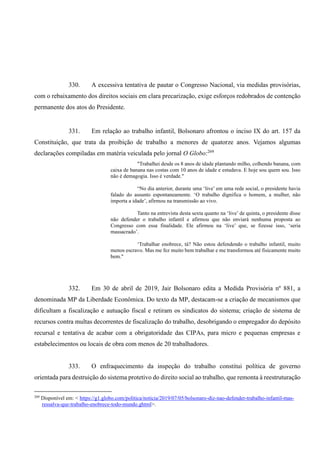 330. A excessiva tentativa de pautar o Congresso Nacional, via medidas provisórias,
com o rebaixamento dos direitos sociais em clara precarização, exige esforços redobrados de contenção
permanente dos atos do Presidente.
331. Em relação ao trabalho infantil, Bolsonaro afrontou o inciso IX do art. 157 da
Constituição, que trata da proibição de trabalho a menores de quatorze anos. Vejamos algumas
declarações compiladas em matéria veiculada pelo jornal O Globo:269
"Trabalhei desde os 8 anos de idade plantando milho, colhendo banana, com
caixa de banana nas costas com 10 anos de idade e estudava. E hoje sou quem sou. Isso
não é demagogia. Isso é verdade."
“No dia anterior, durante uma ‘live’ em uma rede social, o presidente havia
falado do assunto espontaneamente. ‘O trabalho dignifica o homem, a mulher, não
importa a idade’, afirmou na transmissão ao vivo.
Tanto na entrevista desta sexta quanto na ‘live’ de quinta, o presidente disse
não defender o trabalho infantil e afirmou que não enviará nenhuma proposta ao
Congresso com essa finalidade. Ele afirmou na ‘live’ que, se fizesse isso, ‘seria
massacrado’.
‘Trabalhar enobrece, tá? Não estou defendendo o trabalho infantil, muito
menos escravo. Mas me fez muito bem trabalhar e me transformou até fisicamente muito
bem."
332. Em 30 de abril de 2019, Jair Bolsonaro edita a Medida Provisória nº 881, a
denominada MP da Liberdade Econômica. Do texto da MP, destacam-se a criação de mecanismos que
dificultam a fiscalização e autuação fiscal e retiram os sindicatos do sistema; criação de sistema de
recursos contra multas decorrentes de fiscalização do trabalho, desobrigando o empregador do depósito
recursal e tentativa de acabar com a obrigatoridade das CIPAs, para micro e pequenas empresas e
estabelecimentos ou locais de obra com menos de 20 trabalhadores.
333. O enfraquecimento da inspeção do trabalho constitui política de governo
orientada para destruição do sistema protetivo do direito social ao trabalho, que remonta à reestruturação
269
Disponível em: < https://g1.globo.com/politica/noticia/2019/07/05/bolsonaro-diz-nao-defender-trabalho-infantil-mas-
ressalva-que-trabalho-enobrece-todo-mundo.ghtml>.
 