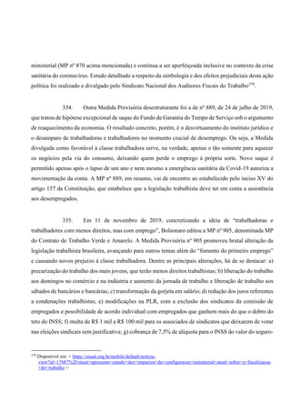 ministerial (MP nº 870 acima mencionada) e continua a ser aperfeiçoada inclusive no contexto da crise
sanitária do coronavírus. Estudo detalhado a respeito da simbologia e dos efeitos prejudiciais desta ação
política foi realizado e divulgado pelo Sindicato Nacional dos Auditores Fiscais do Trabalho270
.
334. Outra Medida Provisória desestruturante foi a de nº 889, de 24 de julho de 2019,
que tratou de hipótese excepcional de saque do Fundo de Garantia do Tempo de Serviço sob o argumento
de reaquecimento da economia. O resultado concreto, porém, é o desvirtuamento do instituto jurídico e
o desamparo de trabalhadoras e trabalhadores no momento crucial de desemprego. Ou seja, a Medida
divulgada como favorável à classe trabalhadora serve, na verdade, apenas e tão somente para aquecer
os negócios pela via do consumo, deixando quem perde o emprego à própria sorte. Novo saque é
permitido apenas após o lapso de um ano e nem mesmo a emergência sanitária da Covid-19 autoriza a
movimentação da conta. A MP nº 889, em resumo, vai de encontro ao estabelecido pelo inciso XV do
artigo 157 da Constituição, que estabelece que a legislação trabalhista deve ter em conta a assistência
aos desempregados.
335. Em 11 de novembro de 2019, concretizando a ideia de “trabalhadoras e
trabalhadores com menos direitos, mas com emprego”, Bolsonaro editou a MP nº 905, denominada MP
do Contrato de Trabalho Verde e Amarelo. A Medida Provisória nº 905 promoveu brutal alteração da
legislação trabalhista brasileira, avançando para outros temas além do “fomento do primeiro emprego”
e causando novos prejuízo à classe trabalhadora. Dentre as principais alterações, há de se destacar: a)
precarização do trabalho dos mais jovens, que terão menos direitos trabalhistas; b) liberação do trabalho
aos domingos no comércio e na indústria e aumento da jornada de trabalho e liberação de trabalho aos
sábados de bancários e bancárias; c) transformação da gorjeta em salário; d) redução dos juros referentes
a condenações trabalhistas; e) modificações na PLR, com a exclusão dos sindicatos da comissão de
empregados e possibilidade de acordo individual com empregados que ganhem mais do que o dobro do
teto do INSS; f) multa de R$ 1 mil a R$ 100 mil para os associados de sindicatos que deixarem de votar
nas eleições sindicais sem justificativa; g) cobrança de 7,5% de alíquota para o INSS do valor do seguro-
270
Disponível em: < https://sinait.org.br/mobile/default/noticia-
view?id=17687%2Fsinait+apresenta+estudo+dos+impactos+da+configuracao+ministerial+atual+sobre+a+fiscalizacao
+do+trabalho >
 