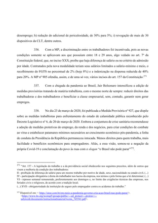 desemprego; h) redução do adicional de periculosidade, de 30% para 5%; i) revogação de mais de 30
dispositivos da CLT, dentre outros.
336. Com a MP, a discriminação entre os trabalhadores foi incentivada, pois as novas
condições somente se aplicavam aos que possuíam entre 18 e 29 anos, algo vedado no art. 7º da
Constituição federal, que, no inciso XXX, proíbe que haja diferença de salário ou no critério de admissão
por idade. Contratados pela nova modalidade teriam seus salários limitados a salário-mínimo e meio, o
recolhimento do FGTS no percentual de 2% (hoje 8%) e a indenização na dispensa reduzida de 40%
para 20%. A MP nº 905 ofendia, assim, e de uma só vez, vários incisos do art. 157 da Constituição.271
337. Com a chegada da pandemia ao Brasil, Jair Bolsonaro intensificou a edição de
medidas provisórias tratando de matéria trabalhista, com o mesmo norte de sempre: reduzir direitos das
trabalhadoras e dos trabalhadores e beneficiar a classe empresarial, sem, contudo, garantir nem gerar
empregos.
338. No dia 23 de março de 2020, foi publicada a Medida Provisória nº 927, que dispõe
sobre as medidas trabalhistas para enfrentamento do estado de calamidade pública reconhecido pelo
Decreto Legislativo nº 6, de 20 de março de 2020. Embora a conjuntura de crise sanitária recomendasse
a adoção de medidas protetivas do emprego, da renda e dos negócios, para criar condições de combate
ao vírus e estabelecer patamares mínimos necessários ao crescimento econômico pós-pandemia, a linha
de conduta da Presidência da República permaneceu intocada. Menos direitos para quem trabalha, mais
facilidade e benefícios econômicos para empregadores. Aliás, a essa visão, somou-se a negação da
própria Covid-19 e conclamação do povo às ruas com o slogan “o Brasil não pode parar”272
.
271
“Art. 157 - A legislação do trabalho e a da previdência social obedecerão nos seguintes preceitos, além de outros que
visem a melhoria da condição dos trabalhadores:
II - proibição de diferença de salário para um mesmo trabalho por motivo de idade, sexo, nacionalidade ou estado civil; (...)
IV - participação obrigatória e direta do trabalhador nos lucros da empresa, nos termos e pela forma que a lei determinar; (...)
VI - repouso semanal remunerado, preferentemente aos domingos e, no limite das exigências técnicas das empresas, nos
feriados civis e religiosos, de acordo com a tradição local;
(...) XVII - obrigatoriedade da instituição do seguro pelo empregador contra os acidentes do trabalho.”
272
Disponível em: < https://istoe.com.br/em-meio-a-pandemia-governo-cria-acao-brasil-nao-pode-parar/>.
<https://www.ilo.org/wcmsp5/groups/public/---ed_protect/---protrav/---
safework/documents/instructionalmaterial/wcms_745541.pdf>.
 