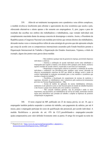 339. Além de ser totalmente incongruente com a pandemia e seus efeitos complexos,
a medida revelou-se insuficiente para afrontar o agravamento da crise econômica que assola o país,
oferecendo alternativas e alento apenas e tão somente aos empregadores. E, pior, jogou o peso do
resultado das escolhas nos ombros dos trabalhadores e trabalhadoras, cuja vontade individual está
completamente maculada diante da ameaça concreta de desemprego e miséria. Assim, o Presidente da
República pauta o Congresso Nacional com medidas provisórias que retiram direitos dos trabalhadores,
deixando muitas vezes o sistema político refém de uma estratégia de governo que não apresenta solução
que esteja de acordo com os compromissos internacionais assumidos pelo Estado brasileiro perante a
Organização Internacional do Trabalho e Organização dos Estados Americanos. Vejamos, a título de
exemplo, alguns dos pontos mais graves dessa medida:
- Não estabelece qualquer tipo de garantia de emprego, permitindo dispensas
individuais e coletivas.
- Autoriza a celebração de acordo individual escrito entre trabalhador e
empregador para regular a matéria, com eficácia sobre qualquer outro direito, inclusive
aqueles oriundos de acordo coletivo, ressalvados os previstos na Constituição.
- Desprestigia as negociações coletivas ao permitir a celebração de acordos
individuais e estabelecer sua prevalência sobre qualquer outra norma, deixando de
observar recomendações expressas da OIT que atribui ao diálogo social o poder de
conferir legitimidade às respostas encontradas para a crise sanitária e econômica que
assolam o mundo do trabalho273
.
- Flexibiliza a fiscalização do cumprimento de normas de medicina e
segurança, deixando os trabalhadores mais vulneráveis pela ausência de treinamentos
previstos nas Normas Regulamentadoras – NRs.
- Exclui do âmbito de aplicação da norma trabalhadores informais,
autônomos ou de aplicativo como se não fizessem parte do mundo do trabalho brasileiro
e não fossem o grupo mais afetado pela crise sanitária e econômica.
- Não concede nenhuma garantia, seja de proteção à saúde (a mais
importante), seja pecuniária, aos trabalhadores do serviço de saúde, instituindo somente
regras para intensificar suas jornadas de trabalho e ampliar as hipóteses de posterior
compensação ou pagamento.
340. O texto original da MP, publicado em 23 de março, previa, no art. 18, que o
empregador também poderia suspender o contrato de trabalho, sem pagamento de salários, por até 4
meses, para o empregado participar de curso de qualificação não presencial, por acordo individual. A
medida flexibilizava a previsão do art. 476 da CLT, possibilitando o empregador conceder
ajuda compensatória com valor definido livremente entre as partes. O artigo foi revogado na noite do
273
Disponível em: <https://www.ilo.org/wcmsp5/groups/public/---dgreports/---
dcomm/documents/briefingnote/wcms_740981.pdf >.
 
