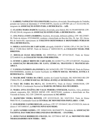 11. GABRIEL NAPOLEÃO VELLOSO FILHO, brasileiro, divorciado, Desembargador do Trabalho,
portador da Carteira de Identidade nº 357698-SSP/PA, inscrito no CPF/MF sob o nº 212.612.962-49,
integrante da ASSOCIAÇÃO JUÍZES PARA A DEMOCRACIA – AJD.
12. CLAUDIA MARIA DADICO, brasileira, divorciada, juíza federal, RG 16.550.889/SSP/SP, CPF:
076.462.268-40, integrante da ASSOCIAÇÃO JUÍZES PARA A DEMOCRACIA – AJD.
13. ANA PAULA COSTA BARBOSA, brasileira, divorciada, defensora pública, CPF: 002.239407-
98, Título de eleitora: 072554860302, residente e domiciliada em Rua dos Otis, 58, Apt. 301, Gávea,
Rio de Janeiro-RJ, representante do COLETIVO DEFENSORAS E DEFENSORES PÚBLICOS
PELA DEMOCRACIA.
14. SHEILA SANTANA DE CARVALHO, advogada, OAB/SP nº 343588, CPF nº 391.246.728-50,
RG nº 37.698.544-6 SSP/SP, Título de Eleitora nº 360932180159, da COALIZÃO NEGRA POR
DIREITOS.
15. DOUGLAS ELIAS BELCHIOR, RG 29992976-0, CPF 287101728-07, Título de Eleitor
2272.6608.0116, da COALIZÃO NEGRA POR DIREITOS.
16. SYMMY LARRAT BRITO DE CARVALHO, RG 62280177-6, CPF 61514055287, Presidenta
da ASSOCIAÇÃO BRASILEIRA DE GAYS, LÉSBICAS, TRAVESTIS E TRANSEXUAIS-
ABGLT.
17. VANESSA PATRIOTA DA FONSECA, RG 3639432/PE, CPF 772745984-49, Título de Eleitora
03635888080868, membra do Comitê Facilitador do FÓRUM SOCIAL MUNDIAL JUSTIÇA E
DEMOCRACIA – FSMJD.
18. MAURI JOSÉ VIEIRA DA CRUZ, membro do Comitê Facilitador, RG 5029158821/RS CPF
378884.470-15, do FÓRUM SOCIAL MUNDIAL JUSTIÇA E DEMOCRACIA – FSMJD.
19. NALU DE FARIA DA SILVA, RG 20.988.997-4, Título de Eleitor 149606150108, CPF
323.303.596-91, Coordenação Nacional da MARCHA MUNDIAL DAS MULHERES.
20. MARIA ANNA EUGÊNIA DO VALLE PEREIRA STOCKLER, brasileira, viúva, produtora
cultural, empresária, RG: 9895828 SSP/SP, CPF: 08192791882, residente e domiciliada em Rua
Visconde de Itaúna, 362, CEP: 22460140, representante da 342 ARTES.
21. RAIMUNDO VIEIRA BONFIM, CPF 033235338-95, RG 18247139-9, Título de Eleitor
99681701-41, Coordenador Geral da CENTRAL DE MOVIMENTOS POPULARES – CMP.
22. GUILHERME CASTRO BOULOS, professor, CPF 227.329.968-07, RG nº333922128, título de
eleitor nº 195710880167, da FRENTE POVO SEM MEDO.
23. ALEX SANDRO GOMES, CPF 24986231830, RG256887573, Presidente da ASSOCIAÇÃO
NACIONAL DAS TORCIDAS ORGANIZADAS DO BRASIL – ANATORG.
24. JOÃO PAULO RODRIGUES CHAVES, RG 32575969-8 SSP SP, do MOVIMENTO DOS
TRABALHADORES SEM TERRA – MST.
 