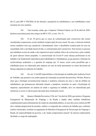 dia 23, pela MP nº 928/2020, de tão absurdo e prejudicial às trabalhadoras e aos trabalhadores neste
momento de crise sanitária.
341. Vale ressaltar, ainda, que o Supremo Tribunal Federal, em 29 de abril de 2020,
declarou inconstitucionais dois artigos da MP nº 927, os arts. 29 e 31.
342. O art. 29 previa que os casos de contaminação pelo coronavírus não seriam
considerados ocupacionais, exceto mediante comprovação do nexo causal. Ou seja, a vítima de moléstia
nessas condições teria que, paradoxal e absurdamente, fazer a desafiadora comprovação do nexo de
causalidade entre a atividade desenvolvida e a contaminação pelo coronavírus. Nem mesmo as pessoas
que trabalham na área da saúde e são responsáveis pelo combate efetivo do coronavírus e pelo cuidado
de quem adoeceu foram poupadas. A caracterização da Covid-19 como doença profissional ou do
trabalho é de fundamental importância para trabalhadores e trabalhadoras, já que garante a obtenção do
auxílio-doença acidentário e a garantia de emprego por 12 meses, assim como possibilita que o
trabalhador possa ser indenizado pela empresa em caso de lesão permanente ou morte decorrente da
doença adquirida no ambiente de trabalho.
343. Já o art. 31 da MP impossibilitava a fiscalização do trabalho pela Auditoria-Fiscal
do Trabalho, que passaria a ter caráter apenas de orientação no período dos próximos 180 dias. Restava
claro que a limitação inconstitucional imposta à Auditoria colocaria em risco a vida de milhões de
trabalhadores que permanecem laborando durante a pandemia, momento no qual a fiscalização de
empresas, especialmente em matéria de saúde e segurança no trabalho, deve ser intensificada para
minimizar os riscos à vida de quem não pode fazer isolamento social.
344. Quanto à Medida Provisória nº 936, de 1º de abril de 2020, que institui o Programa
Emergencial de Manutenção do Emprego e da Renda e dispõe sobre medidas trabalhistas
complementares para enfrentamento do estado de calamidade pública, os seus dois eixos centrais da MP
são a redução proporcional de jornada e salário e a suspensão dos contratos de trabalho que, conforme
critérios intrincados, resultam no pagamento do Benefício Emergencial de Preservação do Emprego e
Renda, de responsabilidade do governo, e da “ajuda compensatória mensal” de natureza indenizatória
facultada e a cargo do empregador.
 