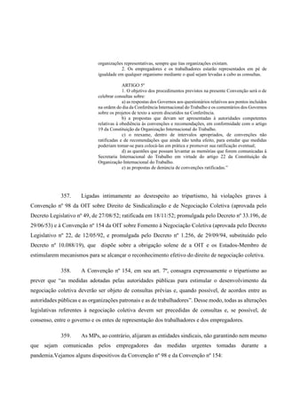 organizações representativas, sempre que tias organizações existam.
2. Os empregadores e os trabalhadores estarão representados em pé de
igualdade em qualquer organismo mediante o qual sejam levadas a cabo as consultas.
ARTIGO 5º
1. O objetivo dos procedimentos previstos na presente Convenção será o de
celebrar consultas sobre:
a) as respostas dos Governos aos questionários relativos aos pontos incluídos
na ordem do dia da Conferência Internacional do Trabalho e os comentários dos Governos
sobre os projetos de texto a serem discutidos na Conferência.
b) a propostas que devam ser apresentadas à autoridades competentes
relativas à obediência às convenções e recomendações, em conformidade com o artigo
19 da Constituição da Organização Internacional do Trabalho.
c) o reexame, dentro de intervalos apropriados, de convenções não
ratificadas e de recomendações que ainda não tenha efeito, para estudar que medidas
poderiam tomar-se para colocá-las em prática e promover sua ratificação eventual;
d) as questões que possam levantar as memórias que forem comunicadas à
Secretaria Internacional do Trabalho em virtude do artigo 22 da Constituição da
Organização Internacional do Trabalho.
e) as propostas de denúncia de convenções ratificadas.”
357. Ligadas intimamente ao desrespeito ao tripartismo, há violações graves à
Convenção nº 98 da OIT sobre Direito de Sindicalização e de Negociação Coletiva (aprovada pelo
Decreto Legislativo nº 49, de 27/08/52; ratificada em 18/11/52; promulgada pelo Decreto nº 33.196, de
29/06/53) e à Convenção nº 154 da OIT sobre Fomento à Negociação Coletiva (aprovada pelo Decreto
Legislativo nº 22, de 12/05/92, e promulgada pelo Decreto nº 1.256, de 29/09/94, substituído pelo
Decreto nº 10.088/19), que dispõe sobre a obrigação solene de a OIT e os Estados-Membro de
estimularem mecanismos para se alcançar o reconhecimento efetivo do direito de negociação coletiva.
358. A Convenção nº 154, em seu art. 7º, consagra expressamente o tripartismo ao
prever que “as medidas adotadas pelas autoridades públicas para estimular o desenvolvimento da
negociação coletiva deverão ser objeto de consultas prévias e, quando possível, de acordos entre as
autoridades públicas e as organizações patronais e as de trabalhadores”. Desse modo, todas as alterações
legislativas referentes à negociação coletiva devem ser precedidas de consultas e, se possível, de
consenso, entre o governo e os entes de representação dos trabalhadores e dos empregadores.
359. As MPs, ao contrário, alijaram as entidades sindicais, não garantindo nem mesmo
que sejam comunicadas pelos empregadores das medidas urgentes tomadas durante a
pandemia.Vejamos alguns dispositivos da Convenção nº 98 e da Convenção nº 154:
 