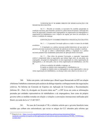 “CONVENÇÃO Nº 98 SOBRE DIREITO DE SINDICALIZAÇÃO E DE
NEGOCIAÇÃO COLETIVA
Art. 4 — Deverão ser tomadas, se necessário for, medidas apropriadas às
condições nacionais, para fomentar e promover o pleno desenvolvimento e utilização dos
meios de negociação voluntária entre empregadores ou organizações de empregadores e
organizações de trabalhadores com o objetivo de regular, por meio de convenções, os
termos e condições de emprego.
CONVENÇÃO Nº 154 SOBRE FOMENTO À NEGOCIAÇÃO COLETIVA
Art. 1 — 1. A presente Convenção aplica-se a todos os ramos da atividade
econômica.
2. A legislação ou a prática nacionais poderá determinar até que ponto as
garantias previstas na presente Convenção são aplicáveis às forças armadas e à polícia.
3. No que se refere à administração pública, a legislação ou a prática
nacionais poderão fixar modalidades particulares de aplicação desta Convenção.
Art. 2 — Para efeito da presente Convenção, a expressão ‘negociação
coletiva’ compreende todas as negociações que tenham lugar entre, de uma parte, um
empregador, um grupo de empregadores ou uma organização ou várias organizações de
empregadores, e, de outra parte, uma ou várias organizações de trabalhadores, com fim
de:
a) fixar as condições de trabalho e emprego; ou
b) regular as relações entre empregadores e trabalhadores; ou
c) regular as relações entre os empregadores ou suas organizações e uma ou
várias organizações de trabalhadores, ou alcançar todos estes objetivos de uma só vez.”
360. Sobre este ponto, vale lembrar que o Brasil segue Denunciado na OIT em relação
à Reforma Trabalhista exatamente pela ausência de diálogo tripartite e enfraquecimento das negociações
coletivas. No Informe da Comissão de Expertos em Aplicação de Convenções e Recomendações
(Informe III – Parte A), divulgado em fevereiro deste ano281
, a OIT levou em conta as informações
prestadas por entidades representativas de trabalhadores e de empregadores, bem como do próprio
governo sobre as medidas tomadas em relação a violações a convenções internacionais ratificadas pelo
Brasil, em razão da Lei nº 13.467/2017.
361. No caso da Convenção nº 98, o relatório solicita que o governo brasileiro tome
medidas que coíbam atos antissindicais; que revise os artigos da CLT alterados pela reforma que
281
Disponível em: <https://www.ilo.org/global/standards/applying-and-promoting-international-labour-
standards/committee-of-experts-on-the-application-of-conventions-and-recommendations/WCMS_735948/lang--
es/index.htm>.
 