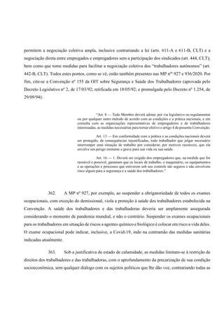 permitem a negociação coletiva ampla, inclusive contrariando a lei (arts. 611-A e 611-B, CLT) e a
negociação direta entre empregados e empregadores sem a participação dos sindicados (art. 444, CLT);
bem como que tome medidas para facilitar a negociação coletiva dos “trabalhadores autônomos” (art.
442-B, CLT). Todos estes pontos, como se vê, estão também presentes nas MP nºs
927 e 936/2020. Por
fim, cite-se a Convenção nº 155 da OIT sobre Segurança e Saúde dos Trabalhadores (aprovada pelo
Decreto Legislativo nº 2, de 17/03/92; retificada em 18/05/92; e promulgada pelo Decreto nº 1.254, de
29/09/94):
“Art. 8 — Todo Membro deverá adotar, por via legislativo ou regulamentar
ou por qualquer outro método de acordo com as condições e a prática nacionais, e em
consulta com as organizações representativas de empregadores e de trabalhadores
interessadas, as medidas necessárias para tornar efetivo o artigo 4 da presente Convenção.
Art. 13 — Em conformidade com a prática e as condições nacionais deverá
ser protegido, de consequências injustificadas, todo trabalhador que julgar necessário
interromper uma situação de trabalho por considerar, por motivos razoáveis, que ela
envolve um perigo iminente e grave para sua vida ou sua saúde.
Art. 16 — 1. Deverá ser exigido dos empregadores que, na medida que for
razoável e possível, garantam que os locais de trabalho, o maquinário, os equipamentos
e as operações e processos que estiverem sob seu controle são seguros e não envolvem
risco algum para a segurança e a saúde dos trabalhadores.”
362. A MP nº 927, por exemplo, ao suspender a obrigatoriedade de todos os exames
ocupacionais, com exceção do demissional, viola a proteção à saúde dos trabalhadores estabelecida na
Convenção. A saúde dos trabalhadores e das trabalhadoras deveria ser amplamente assegurada
considerando o momento de pandemia mundial, e não o contrário. Suspender os exames ocupacionais
para os trabalhadores em situação de riscos a agentes químico e biológico é colocar em risco a vida deles.
O exame ocupacional pode indicar, inclusive, a Covid-19, indo na contramão das medidas sanitárias
indicadas atualmente.
363. Sob a justificativa de estado de calamidade, as medidas limitam-se à restrição de
direitos dos trabalhadores e das trabalhadoras, com o aprofundamento da precarização de sua condição
socioeconômica, sem qualquer diálogo com os sujeitos políticos que lhe dão voz, contrariando todas as
 