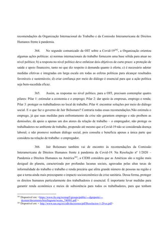 recomendações da Organização Internacional do Trabalho e da Comissão Interamericana de Direitos
Humanos frente à pandemia.
364. No segundo comunicado da OIT sobre a Covid-19282
, a Organização orientou
algumas ações políticas: a) normas internacionais do trabalho fornecem uma base sólida para atuar no
nível político; b) a resposta no nível político deve enfatizar dois objetivos de curto prazo: a proteção de
saúde e apoio financeiro, tanto no que diz respeito à demanda quanto à oferta; c) é necessário adotar
medidas efetivas e integradas em larga escala em todas as esferas políticas para alcançar resultados
favoráveis e sustentáveis; d) criar confiança por meio do diálogo é essencial para que a ação política
seja bem-sucedida eficaz.
365. Assim, as respostas no nível político, para a OIT, precisam contemplar quatro
pilares: Pilar 1: estimular a economia e o emprego; Pilar 2: dar apoio às empresas, emprego e renda;
Pilar 3: proteger os trabalhadores no local de trabalho; Pilar 4: encontrar soluções por meio do diálogo
social. E o que faz o governo de Jair Bolsonaro? Contraria todas essas recomendações.Não estimula o
emprego, já que suas medidas para enfrentamento da crise não garantem emprego e não proíbem as
demissões; dá apoio a apenas um dos atores da relação de trabalho – o empregador; não protege os
trabalhadores no ambiente de trabalho, propondo até mesmo que a Covid-19 não se considerada doença
laboral; e não promove nenhum diálogo social, pois consulta e beneficia apenas a única parte que
considera na relação de trabalho: o empregador.
366. Jair Bolsonaro também vai de encontro às recomendações da Comissão
Interamericana de Direitos Humanos frente à pandemia da Covid-19. Na Resolução nº 1/2020 –
Pandemia e Direitos Humanos na América283
, a CIDH considera que as Américas são a região mais
desigual do planeta, caracterizada por profundas lacunas sociais, agravadas pelas altas taxas de
informalidade do trabalho e trabalho e renda precária que afeta grande número de pessoas na região e
que a torna ainda mais preocupante o impacto socioeconômico da crise sanitária. Dessa forma, proteger
os direitos humanos particularmente dos trabalhadores é essencial. É importante levar medidas para
garantir renda econômica e meios de subsistência para todos os trabalhadores, para que tenham
282
Disponível em: <https://www.ilo.org/wcmsp5/groups/public/---dgreports/---
dcomm/documents/briefingnote/wcms_740981.pdf >
283
Disponível em: < http://www.oas.org/es/cidh/decisiones/pdf/Resolucion-1-20-es.pdf>
 