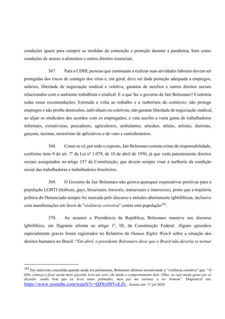 condições iguais para cumprir as medidas de contenção e proteção durante a pandemia, bem como
condições de acesso a alimentos e outros direitos essenciais.
367. Para a CDHI, pessoas que continuam a realizar suas atividades laborais devem ser
protegidas dos riscos de contágio dos vírus e, em geral, deve ser dada proteção adequada a empregos,
salários, liberdade de negociação sindical e coletiva, garantia de auxílios e outros direitos sociais
relacionados com o ambiente trabalhista e sindical. E o que faz o governo de Jair Bolsonaro? Contraria
todas essas recomendações. Estimula a volta ao trabalho e a reabertura do comércio; não protege
empregos e não proíbe demissões, individuais ou coletivas; não garante liberdade de negociação sindical,
ao alijar os sindicatos dos acordos com os empregados; e veta auxílio a vasta gama de trabalhadores
informais, extrativistas, pescadores, agricultores, ambulantes, artesãos, atletas, artistas, diaristas,
garçons, taxistas, motoristas de aplicativos e de vans e caminhoneiros.
368. Como se vê, por todo o exposto, Jair Bolsonaro comete crime de responsabilidade,
conforme item 9 do art. 7º da Lei nº 1.079, de 10 de abril de 1950, já que viola patentemente direitos
sociais assegurados no artigo 157 da Constituição, que devem sempre visar à melhoria da condição
social das trabalhadoras e trabalhadores brasileiros.
369. O Governo de Jair Bolsonaro não gerava quaisquer expectativas positivas para a
população LGBTI (lésbicas, gays, bissexuais, travestis, transexuais e intersexos), posto que a trajetória
política do Denunciado sempre foi marcada pelo discurso e atitudes abertamente lgbtifóbicas, inclusive
com manifestações em favor de "violência corretiva" contra esta população284
.
370. Ao assumir a Presidência da República, Bolsonaro manteve seu discurso
lgbtifóbico, em flagrante afronta ao artigo 1º, III, da Constituição Federal. Alguns episódios
especialmente graves foram registrados no Relatório da Human Rights Watch sobre a situação dos
direitos humanos no Brasil: “Em abril, o presidente Bolsonaro disse que o Brasil não deveria se tornar
284
Em entrevista concedida quando ainda era parlamente, Bolsonaro afirmou incentivando a “violência corretiva” que: “O
filho começa a ficar assim meio gayzinh, leva um coro, ele muda o comportamento dele. Olha, eu vejo muita gente por aí
dizendo: ainda bem que eu levei umas palmadas, meu pai me ensinou a ser homem”. Disponível em:
https://www.youtube.com/watch?v=QJNy08VoLZs . Acesso em: 11 jul 2020.
 