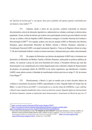 um "paraíso do turismo gay" e, em agosto, disse que as famílias são apenas aquelas constituídas por
um homem e uma mulher”.285
371. Ademais, desde o início de seu governo, conferiu concretude ao discurso
discriminatório, através de alterações legislativas e administrativas voltadas a restringir os direitos dessa
população. Assim, no bojo do decreto que acabou com a participação social no governo federal e no mês
em que se celebra o Dia do Orgulho LGBTI, Bolsonaro extinguiu o Conselho Nacional de Combate à
Discriminação LGBT286
. Em seguida, acabou com área de atuação LGBT no Ministério dos Direitos
Humanos, agora denominado Ministério da Mulher, Família e Direitos Humanos, reduzindo a
Coordenação Nacional LGBT a um papel meramente figurativo. Trata-se de flagrante afronta ao artigo
1º, III, da Constituição Federal e a todas as normas nacionais e internacionais que vedam a discriminação.
372. Os ataques de Bolsonaro aos direitos da população LGBTI não se limitaram aos
desmontes no Ministério da Mulher, Família e Direitos Humanos, alcançando as políticas públicas de
cultura. Ao anunciar a posse de uma nova Secretária da Cultura, o Presidente afirmou que uma das
determinações a ser cumprida pela nova titular daquela pasta seria a absoluta vedação de financiamento
de projetos, em quaisquer editais da ANCINE ou de outros organismos, que abordassem a temática
LGBTI, numa aberta censura à liberdade de manifestação artística prevista no artigo 5º, IX, da mesma
Carta Magna.287
373. Historicamente, o Brasil é o país no mundo com os mais elevados índices de
violência e assassinatos de pessoas LGBTI, especialmente as trans. Segundo dados do Grupo Gay da
Bahia, “a cada 26 horas um LGBT+ é assassinado ou se suicida vítima da LGBTfobia, o que confirma
o Brasil como campeão mundial de crimes contra as minorias sexuais. Segundo agências internacionais
de direitos humanos, matam-se muitíssimo mais homossexuais e transexuais no Brasil do que nos 13
285
https://www.hrw.org/pt/world-report/2020/country-chapters/336671
286
https://revistaforum.com.br/colunistas/julianrodrigues/bolsonaro-extingue-conselho-lgbti/.
http://www.planalto.gov.br/ccivil_03/_Ato2019-2022/2019/Decreto/D9883.htm
287
Esses fatos foram detalhadas no item “b) violações na área cultural” da presente denúncia e constam, também, no
Relatório Anual da Human Rights Watcha sobre o Brasil em que se registra: “O governo Bolsonaro suspendeu o
financiamento público de quatro filmes que tratavam de questões LGBT”. “https://www.hrw.org/pt/world-
report/2020/country-chapters/336671. Acesso em: 11 jul 2020.
 