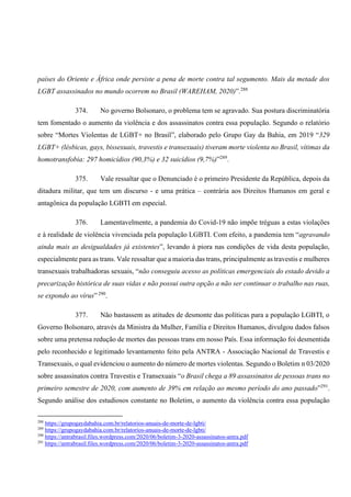 países do Oriente e África onde persiste a pena de morte contra tal segumento. Mais da metade dos
LGBT assassinados no mundo ocorrem no Brasil (WAREHAM, 2020)”.288
374. No governo Bolsonaro, o problema tem se agravado. Sua postura discriminatória
tem fomentado o aumento da violência e dos assassinatos contra essa população. Segundo o relatório
sobre “Mortes Violentas de LGBT+ no Brasil”, elaborado pelo Grupo Gay da Bahia, em 2019 “329
LGBT+ (lésbicas, gays, bissexuais, travestis e transexuais) tiveram morte violenta no Brasil, vítimas da
homotransfobia: 297 homicídios (90,3%) e 32 suicídios (9,7%)”289
.
375. Vale ressaltar que o Denunciado é o primeiro Presidente da República, depois da
ditadura militar, que tem um discurso - e uma prática – contrária aos Direitos Humanos em geral e
antagônica da população LGBTI em especial.
376. Lamentavelmente, a pandemia do Covid-19 não impõe tréguas a estas violações
e à realidade de violência vivenciada pela população LGBTI. Com efeito, a pandemia tem “agravando
ainda mais as desigualdades já existentes”, levando à piora nas condições de vida desta população,
especialmente para as trans. Vale ressaltar que a maioria das trans, principalmente as travestis e mulheres
transexuais trabalhadoras sexuais, “não conseguiu acesso as políticas emergenciais do estado devido a
precarização histórica de suas vidas e não possui outra opção a não ser continuar o trabalho nas ruas,
se expondo ao vírus” 290
.
377. Não bastassem as atitudes de desmonte das políticas para a população LGBTI, o
Governo Bolsonaro, através da Ministra da Mulher, Família e Direitos Humanos, divulgou dados falsos
sobre uma pretensa redução de mortes das pessoas trans em nosso País. Essa informação foi desmentida
pelo reconhecido e legitimado levantamento feito pela ANTRA - Associação Nacional de Travestis e
Transexuais, o qual evidenciou o aumento do número de mortes violentas. Segundo o Boletim n 03/2020
sobre assassinatos contra Travestis e Transexuais “o Brasil chega a 89 assassinatos de pessoas trans no
primeiro semestre de 2020, com aumento de 39% em relação ao mesmo período do ano passado”291
.
Segundo análise dos estudiosos constante no Boletim, o aumento da violência contra essa população
288
https://grupogaydabahia.com.br/relatorios-anuais-de-morte-de-lgbti/
289
https://grupogaydabahia.com.br/relatorios-anuais-de-morte-de-lgbti/
290
https://antrabrasil.files.wordpress.com/2020/06/boletim-3-2020-assassinatos-antra.pdf
291
https://antrabrasil.files.wordpress.com/2020/06/boletim-3-2020-assassinatos-antra.pdf
 