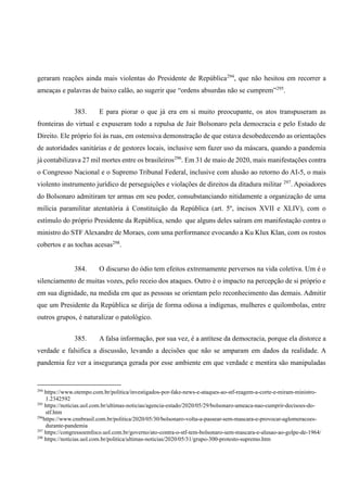 geraram reações ainda mais violentas do Presidente de República294
, que não hesitou em recorrer a
ameaças e palavras de baixo calão, ao sugerir que “ordens absurdas não se cumprem”295
.
383. E para piorar o que já era em si muito preocupante, os atos transpuseram as
fronteiras do virtual e expuseram todo a repulsa de Jair Bolsonaro pela democracia e pelo Estado de
Direito. Ele próprio foi às ruas, em ostensiva demonstração de que estava desobedecendo as orientações
de autoridades sanitárias e de gestores locais, inclusive sem fazer uso da máscara, quando a pandemia
já contabilizava 27 mil mortes entre os brasileiros296
. Em 31 de maio de 2020, mais manifestações contra
o Congresso Nacional e o Supremo Tribunal Federal, inclusive com alusão ao retorno do AI-5, o mais
violento instrumento jurídico de perseguições e violações de direitos da ditadura militar 297
. Apoiadores
do Bolsonaro admitiram ter armas em seu poder, consubstanciando nitidamente a organização de uma
milícia paramilitar atentatória à Constituição da República (art. 5º, incisos XVII e XLIV), com o
estímulo do próprio Presidente da República, sendo que alguns deles saíram em manifestação contra o
ministro do STF Alexandre de Moraes, com uma performance evocando a Ku Klux Klan, com os rostos
cobertos e as tochas acesas298
.
384. O discurso do ódio tem efeitos extremamente perversos na vida coletiva. Um é o
silenciamento de muitas vozes, pelo receio dos ataques. Outro é o impacto na percepção de si próprio e
em sua dignidade, na medida em que as pessoas se orientam pelo reconhecimento das demais. Admitir
que um Presidente da República se dirija de forma odiosa a indígenas, mulheres e quilombolas, entre
outros grupos, é naturalizar o patológico.
385. A falsa informação, por sua vez, é a antítese da democracia, porque ela distorce a
verdade e falsifica a discussão, levando a decisões que não se amparam em dados da realidade. A
pandemia fez ver a insegurança gerada por esse ambiente em que verdade e mentira são manipuladas
294
https://www.otempo.com.br/politica/investigados-por-fake-news-e-ataques-ao-stf-reagem-a-corte-e-miram-ministro-
1.2342592
295
https://noticias.uol.com.br/ultimas-noticias/agencia-estado/2020/05/29/bolsonaro-ameaca-nao-cumprir-decisoes-do-
stf.htm
296
https://www.cnnbrasil.com.br/politica/2020/05/30/bolsonaro-volta-a-passear-sem-mascara-e-provocar-aglomeracoes-
durante-pandemia
297
https://congressoemfoco.uol.com.br/governo/ato-contra-o-stf-tem-bolsonaro-sem-mascara-e-alusao-ao-golpe-de-1964/
298
https://noticias.uol.com.br/politica/ultimas-noticias/2020/05/31/grupo-300-protesto-supremo.htm
 
