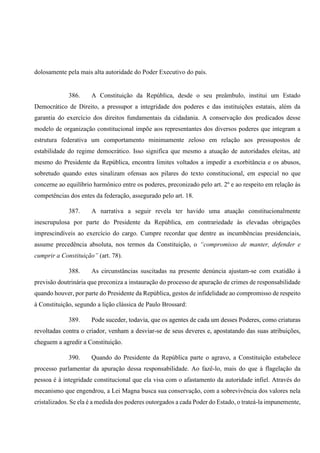 dolosamente pela mais alta autoridade do Poder Executivo do país.
386. A Constituição da República, desde o seu preâmbulo, institui um Estado
Democrático de Direito, a pressupor a integridade dos poderes e das instituições estatais, além da
garantia do exercício dos direitos fundamentais da cidadania. A conservação dos predicados desse
modelo de organização constitucional impõe aos representantes dos diversos poderes que integram a
estrutura federativa um comportamento minimamente zeloso em relação aos pressupostos de
estabilidade do regime democrático. Isso significa que mesmo a atuação de autoridades eleitas, até
mesmo do Presidente da República, encontra limites voltados a impedir a exorbitância e os abusos,
sobretudo quando estes sinalizam ofensas aos pilares do texto constitucional, em especial no que
concerne ao equilíbrio harmônico entre os poderes, preconizado pelo art. 2º e ao respeito em relação às
competências dos entes da federação, assegurado pelo art. 18.
387. A narrativa a seguir revela ter havido uma atuação constitucionalmente
inescrupulosa por parte do Presidente da República, em contrariedade às elevadas obrigações
imprescindíveis ao exercício do cargo. Cumpre recordar que dentre as incumbências presidenciais,
assume precedência absoluta, nos termos da Constituição, o “compromisso de manter, defender e
cumprir a Constituição” (art. 78).
388. As circunstâncias suscitadas na presente denúncia ajustam-se com exatidão à
previsão doutrinária que preconiza a instauração do processo de apuração de crimes de responsabilidade
quando houver, por parte do Presidente da República, gestos de infidelidade ao compromisso de respeito
à Constituição, segundo a lição clássica de Paulo Brossard:
389. Pode suceder, todavia, que os agentes de cada um desses Poderes, como criaturas
revoltadas contra o criador, venham a desviar-se de seus deveres e, apostatando das suas atribuições,
cheguem a agredir a Constituição.
390. Quando do Presidente da República parte o agravo, a Constituição estabelece
processo parlamentar da apuração dessa responsabilidade. Ao fazê-lo, mais do que à flagelação da
pessoa é à integridade constitucional que ela visa com o afastamento da autoridade infiel. Através do
mecanismo que engendrou, a Lei Magna busca sua conservação, com a sobrevivência dos valores nela
cristalizados. Se ela é a medida dos poderes outorgados a cada Poder do Estado, o trateá-la impunemente,
 