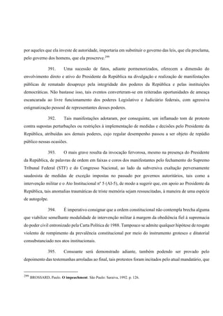 por aqueles que ela investe de autoridade, importaria em substituir o governo das leis, que ela proclama,
pelo governo dos homens, que ela proscreve.299
391. Uma sucessão de fatos, adiante pormenorizados, oferecem a dimensão do
envolvimento direto e ativo do Presidente da República na divulgação e realização de manifestações
públicas de rematado desapreço pela integridade dos poderes da República e pelas instituições
democráticas. Não bastasse isso, tais eventos converteram-se em reiteradas oportunidades de ameaça
escancarada ao livre funcionamento dos poderes Legislativo e Judiciário federais, com agressiva
estigmatização pessoal de representantes desses poderes.
392. Tais manifestações adotaram, por conseguinte, um inflamado tom de protesto
contra supostas perturbações ou restrições à implementação de medidas e decisões pelo Presidente da
República, atribuídas aos demais poderes, cujo regular desempenho passou a ser objeto de repúdio
público nessas ocasiões.
393. O mais grave resulta da invocação fervorosa, mesmo na presença do Presidente
da República, de palavras de ordem em faixas e coros dos manifestantes pelo fechamento do Supremo
Tribunal Federal (STF) e do Congresso Nacional, ao lado da subversiva exaltação perversamente
saudosista de medidas de exceção impostas no passado por governos autoritários, tais como a
intervenção militar e o Ato Institucional nº 5 (AI-5), de modo a sugerir que, em apoio ao Presidente da
República, tais anomalias traumáticas de triste memória sejam ressuscitadas, à maneira de uma espécie
de autogolpe.
394. É imperativo consignar que a ordem constitucional não contempla brecha alguma
que viabilize semelhante modalidade de intervenção militar à margem da obediência fiel à supremacia
do poder civil entronizado pela Carta Política de 1988. Tampouco se admite qualquer hipótese de resgate
violento de rompimento da prevalência constitucional por meio do instrumento grotesco e ditatorial
consubstanciado nos atos institucionais.
395. Consoante será demonstrado adiante, também podendo ser provado pelo
depoimento das testemunhas arroladas ao final, tais protestos foram incitados pelo atual mandatário, que
299
BROSSARD, Paulo. O impeachment. São Paulo: Saraiva, 1992. p. 126.
 