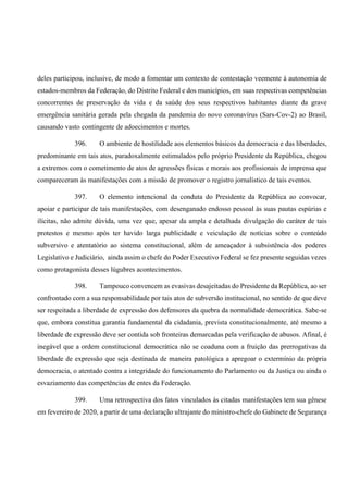 deles participou, inclusive, de modo a fomentar um contexto de contestação veemente à autonomia de
estados-membros da Federação, do Distrito Federal e dos municípios, em suas respectivas competências
concorrentes de preservação da vida e da saúde dos seus respectivos habitantes diante da grave
emergência sanitária gerada pela chegada da pandemia do novo coronavírus (Sars-Cov-2) ao Brasil,
causando vasto contingente de adoecimentos e mortes.
396. O ambiente de hostilidade aos elementos básicos da democracia e das liberdades,
predominante em tais atos, paradoxalmente estimulados pelo próprio Presidente da República, chegou
a extremos com o cometimento de atos de agressões físicas e morais aos profissionais de imprensa que
compareceram às manifestações com a missão de promover o registro jornalístico de tais eventos.
397. O elemento intencional da conduta do Presidente da República ao convocar,
apoiar e participar de tais manifestações, com desenganado endosso pessoal às suas pautas espúrias e
ilícitas, não admite dúvida, uma vez que, apesar da ampla e detalhada divulgação do caráter de tais
protestos e mesmo após ter havido larga publicidade e veiculação de notícias sobre o conteúdo
subversivo e atentatório ao sistema constitucional, além de ameaçador à subsistência dos poderes
Legislativo e Judiciário, ainda assim o chefe do Poder Executivo Federal se fez presente seguidas vezes
como protagonista desses lúgubres acontecimentos.
398. Tampouco convencem as evasivas desajeitadas do Presidente da República, ao ser
confrontado com a sua responsabilidade por tais atos de subversão institucional, no sentido de que deve
ser respeitada a liberdade de expressão dos defensores da quebra da normalidade democrática. Sabe-se
que, embora constitua garantia fundamental da cidadania, prevista constitucionalmente, até mesmo a
liberdade de expressão deve ser contida sob fronteiras demarcadas pela verificação de abusos. Afinal, é
inegável que a ordem constitucional democrática não se coaduna com a fruição das prerrogativas da
liberdade de expressão que seja destinada de maneira patológica a apregoar o extermínio da própria
democracia, o atentado contra a integridade do funcionamento do Parlamento ou da Justiça ou ainda o
esvaziamento das competências de entes da Federação.
399. Uma retrospectiva dos fatos vinculados às citadas manifestações tem sua gênese
em fevereiro de 2020, a partir de uma declaração ultrajante do ministro-chefe do Gabinete de Segurança
 