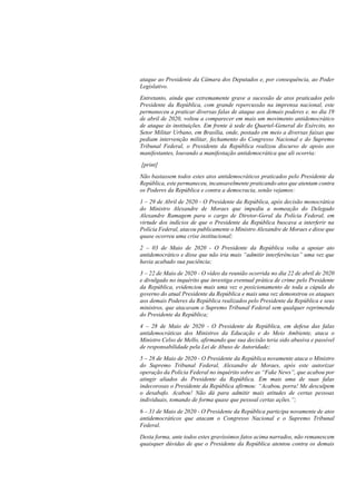 ataque ao Presidente da Câmara dos Deputados e, por consequência, ao Poder
Legislativo.
Entretanto, ainda que extremamente grave a sucessão de atos praticados pelo
Presidente da República, com grande repercussão na imprensa nacional, este
permaneceu a praticar diversas falas de ataque aos demais poderes e, no dia 19
de abril de 2020, voltou a comparecer em mais um movimento antidemocrático
de ataque às instituições. Em frente à sede do Quartel-General do Exército, no
Setor Militar Urbano, em Brasília, onde, postado em meio a diversas faixas que
pediam intervenção militar, fechamento do Congresso Nacional e do Supremo
Tribunal Federal, o Presidente da República realizou discurso de apoio aos
manifestantes, louvando a manifestação antidemocrática que ali ocorria:
[print]
Não bastassem todos estes atos antidemocráticos praticados pelo Presidente da
República, este permaneceu, incansavelmente praticando atos que atentam contra
os Poderes da República e contra a democracia, senão vejamos:
1 – 29 de Abril de 2020 - O Presidente da República, após decisão monocrática
do Ministro Alexandre de Moraes que impediu a nomeação do Delegado
Alexandre Ramagem para o cargo de Diretor-Geral da Polícia Federal, em
virtude dos indícios de que o Presidente da República buscava a interferir na
Polícia Federal, atacou publicamente o Ministro Alexandre de Moraes e disse que
quase ocorreu uma crise institucional;
2 – 03 de Maio de 2020 - O Presidente da República volta a apoiar ato
antidemocrático e disse que não iria mais “admitir interferências” uma vez que
havia acabado sua paciência;
3 – 22 de Maio de 2020 - O vídeo da reunião ocorrida no dia 22 de abril de 2020
e divulgado no inquérito que investiga eventual prática de crime pelo Presidente
da República, evidenciou mais uma vez o posicionamento de toda a cúpula do
governo do atual Presidente da República e mais uma vez demonstrou os ataques
aos demais Poderes da República realizados pelo Presidente da República e seus
ministros, que atacavam o Supremo Tribunal Federal sem qualquer reprimenda
do Presidente da República;
4 – 28 de Maio de 2020 - O Presidente da República, em defesa das falas
antidemocráticas dos Ministros da Educação e do Meio Ambiente, ataca o
Ministro Celso de Mello, afirmando que sua decisão teria sido abusiva e passível
de responsabilidade pela Lei de Abuso de Autoridade;
5 – 28 de Maio de 2020 - O Presidente da República novamente ataca o Ministro
do Supremo Tribunal Federal, Alexandre de Moraes, após este autorizar
operação da Polícia Federal no inquérito sobre as “Fake News”, que acabou por
atingir aliados do Presidente da República. Em mais uma de suas falas
indecorosas o Presidente da República afirmou: “Acabou, porra! Me desculpem
o desabafo. Acabou! Não dá para admitir mais atitudes de certas pessoas
individuais, tomando de forma quase que pessoal certas ações.”;
6 – 31 de Maio de 2020 - O Presidente da República participa novamente de atos
antidemocráticos que atacam o Congresso Nacional e o Supremo Tribunal
Federal.
Desta forma, ante todos estes gravíssimos fatos acima narrados, não remanescem
quaisquer dúvidas de que o Presidente da República atentou contra os demais
 