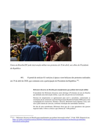 Faixa em Brasília/DF pede intervenção militar nos protestos de 19 de abril, aos olhos do Presidente
da República
401. O portal de notícias G1 noticiou à época o tom belicoso dos protestos realizados
em 19 de abril de 2020, que contaram com a participação do Presidente da República 302
:
Bolsonaro discursa em Brasília para manifestantes que pediam intervenção militar
O presidente Jair Bolsonaro discursou neste domingo (19) durante um ato em Brasília
que defendia uma intervenção militar, o que não está previsto na Constituição.
Dezenas de simpatizantes se aglomeraram para ouvir o presidente, contrariando as
orientações da de isolamento social da Organização Mundial da Saúde (OMS) para evitar
a propagação do coronavírus. Durante o discurso, Bolsonaro tossiu algumas vezes, sem
usar a parte interna do cotovelo, conforme orientação das autoridades sanitárias.
Do alto de uma caminhonete, Bolsonaro disse que ele e seus apoiadores não querem
negociar nada e voltou a criticar o que chamou de "velha política".
302
G1 – “Bolsonaro discursa em Brasília para manifestantes que pediam intervenção militar”, 19 abr. 2020. Disponível em:
https://g1.globo.com/politica/noticia/2020/04/19/bolsonaro-discursa-em-manifestacao-em-brasilia-que-defendeu-
intervencao-militar.ghtml.
 