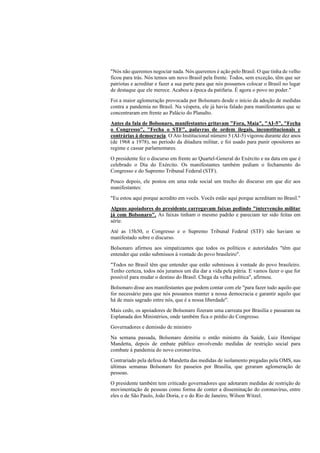 "Nós não queremos negociar nada. Nós queremos é ação pelo Brasil. O que tinha de velho
ficou para trás. Nós temos um novo Brasil pela frente. Todos, sem exceção, têm que ser
patriotas e acreditar e fazer a sua parte para que nós possamos colocar o Brasil no lugar
de destaque que ele merece. Acabou a época da patifaria. É agora o povo no poder."
Foi a maior aglomeração provocada por Bolsonaro desde o início da adoção de medidas
contra a pandemia no Brasil. Na véspera, ele já havia falado para manifestantes que se
concentraram em frente ao Palácio do Planalto.
Antes da fala de Bolsonaro, manifestantes gritavam "Fora, Maia", "AI-5", "Fecha
o Congresso", "Fecha o STF", palavras de ordem ilegais, inconstitucionais e
contrárias à democracia. O Ato Institucional número 5 (AI-5) vigorou durante dez anos
(de 1968 a 1978), no período da ditadura militar, e foi usado para punir opositores ao
regime e cassar parlamentares.
O presidente fez o discurso em frente ao Quartel-General do Exército e na data em que é
celebrado o Dia do Exército. Os manifestantes também pediam o fechamento do
Congresso e do Supremo Tribunal Federal (STF).
Pouco depois, ele postou em uma rede social um trecho do discurso em que diz aos
manifestantes:
"Eu estou aqui porque acredito em vocês. Vocês estão aqui porque acreditam no Brasil."
Alguns apoiadores do presidente carregavam faixas pedindo "intervenção militar
já com Bolsonaro". As faixas tinham o mesmo padrão e pareciam ter sido feitas em
série.
Até as 15h50, o Congresso e o Supremo Tribunal Federal (STF) não haviam se
manifestado sobre o discurso.
Bolsonaro afirmou aos simpatizantes que todos os políticos e autoridades "têm que
entender que estão submissos à vontade do povo brasileiro".
"Todos no Brasil têm que entender que estão submissos à vontade do povo brasileiro.
Tenho certeza, todos nós juramos um dia dar a vida pela pátria. E vamos fazer o que for
possível para mudar o destino do Brasil. Chega da velha política", afirmou.
Bolsonaro disse aos manifestantes que podem contar com ele "para fazer tudo aquilo que
for necessário para que nós possamos manter a nossa democracia e garantir aquilo que
há de mais sagrado entre nós, que é a nossa liberdade".
Mais cedo, os apoiadores de Bolsonaro fizeram uma carreata por Brasília e passaram na
Esplanada dos Ministérios, onde também fica o prédio do Congresso.
Governadores e demissão de ministro
Na semana passada, Bolsonaro demitiu o então ministro da Saúde, Luiz Henrique
Mandetta, depois de embate público envolvendo medidas de restrição social para
combate à pandemia do novo coronavírus.
Contrariado pela defesa de Mandetta das medidas de isolamento pregadas pela OMS, nas
últimas semanas Bolsonaro fez passeios por Brasília, que geraram aglomeração de
pessoas.
O presidente também tem criticado governadores que adotaram medidas de restrição de
movimentação de pessoas como forma de conter a disseminação do coronavírus, entre
eles o de São Paulo, João Doria, e o do Rio de Janeiro, Wilson Witzel.
 