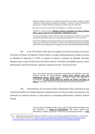 Bolsonaro chegou a editar uma medida provisória para concentrar o poder de aplicar
medidas de restrição durante a pandemia. Entretanto, o Supremo Tribunal Federal (STF)
decidiu que os estados também têm poder para aplicar regras de isolamento.
Bolsonaro faz críticas à postura dos governadores no combate ao coronavírus
Também na semana passada, Bolsonaro criticou o presidente da Câmara, Rodrigo
Maia, a quem acusou de estar conduzindo "o Brasil para o caos".
A crítica de Bolsonaro a Maia se deu em meio à discussão pelo Congresso de medidas
econômicas para enfrentamento da crise gerada pela pandemia do novo coronavírus.
Uma dessas medidas, já aprovada pela Câmara mas que ainda aguarda análise do Senado,
obriga o governo federal a compensar os estados e municípios por perdas de arrecadação
nos próximos meses. Bolsonaro e sua equipe são contra essa medida, defendida por Maia.
402. Já em 29 de abril de 2020, após a divulgação de decisão monocrática do ministro
Alexandre de Moraes, do Supremo Tribunal Federal, ao julgar fundamentadamente pedido de liminar
no Mandado de Segurança nº 37.097, no sentido de impedir a nomeação do Delegado Alexandre
Ramagem para o cargo de Diretor-Geral da Polícia Federal, o Presidente da República passou a atacar
publicamente o prolator da decisão, sugerindo a iminência de uma “crise institucional”.
Agora, tirar numa canetada, desautorizar o presidente da República com uma
canetada dizendo em impessoalidade. Ontem quase tivemos uma crise
institucional. Quase. Faltou pouco. Eu apelo a todos que respeitem a
Constituição. Eu não engoli ainda essa decisão do senhor Alexandre de
Moraes. Não engoli. Não é essa a forma de tratar um chefe do Executivo303
.
403. Posteriormente, em 3 de maio de 2020, o Denunciado voltou a participar de uma
manifestação pública com nítidos propósitos antidemocráticos e de afronta à ordem constitucional, nela
proferindo um canhestro discurso, no qual ameaçou e constrangeu publicamente o Supremo Tribunal
Federal.
Temos as Forças Armadas ao lado do povo, pela lei, pela ordem, pela democracia,
pela liberdade. (...) Chega de interferência. Não vamos admitir mais
interferência. Acabou a paciência. Vamos levar esse Brasil para frente (...) Peço
303
G1 – “Bolsonaro diz que decisão de Moraes foi 'política' e que vai recorrer da suspensão de Ramagem no comando da
PF”, 30 abr. 2020. Disponível em: https://g1.globo.com/politica/noticia/2020/04/30/bolsonaro-diz-que-decisao-de-
moraes-foi-politica-e-que-vai-recorrer-da-suspensao-da-nomeacao-de-ramagem-no-comando-da-pf.ghtml.
 